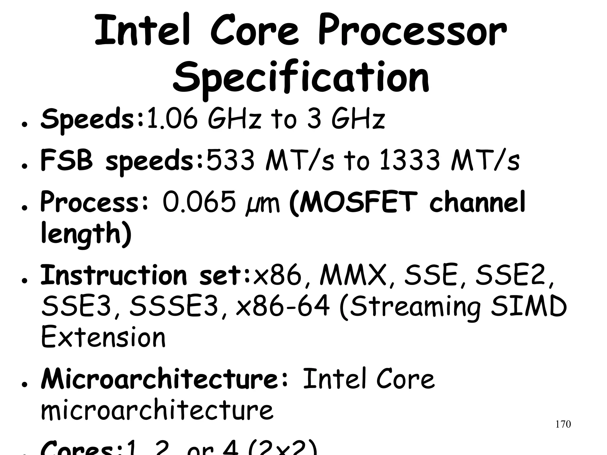 170
Intel Core Processor
Specification
● Speeds:1.06 GHz to 3 GHz
● FSB speeds:533 MT/s to 1333 MT/s
● Process: 0.065 µm (MOSFET channel
length)
● Instruction set:x86, MMX, SSE, SSE2,
SSE3, SSSE3, x86-64 (Streaming SIMD
Extension
● Microarchitecture: Intel Core
microarchitecture
 