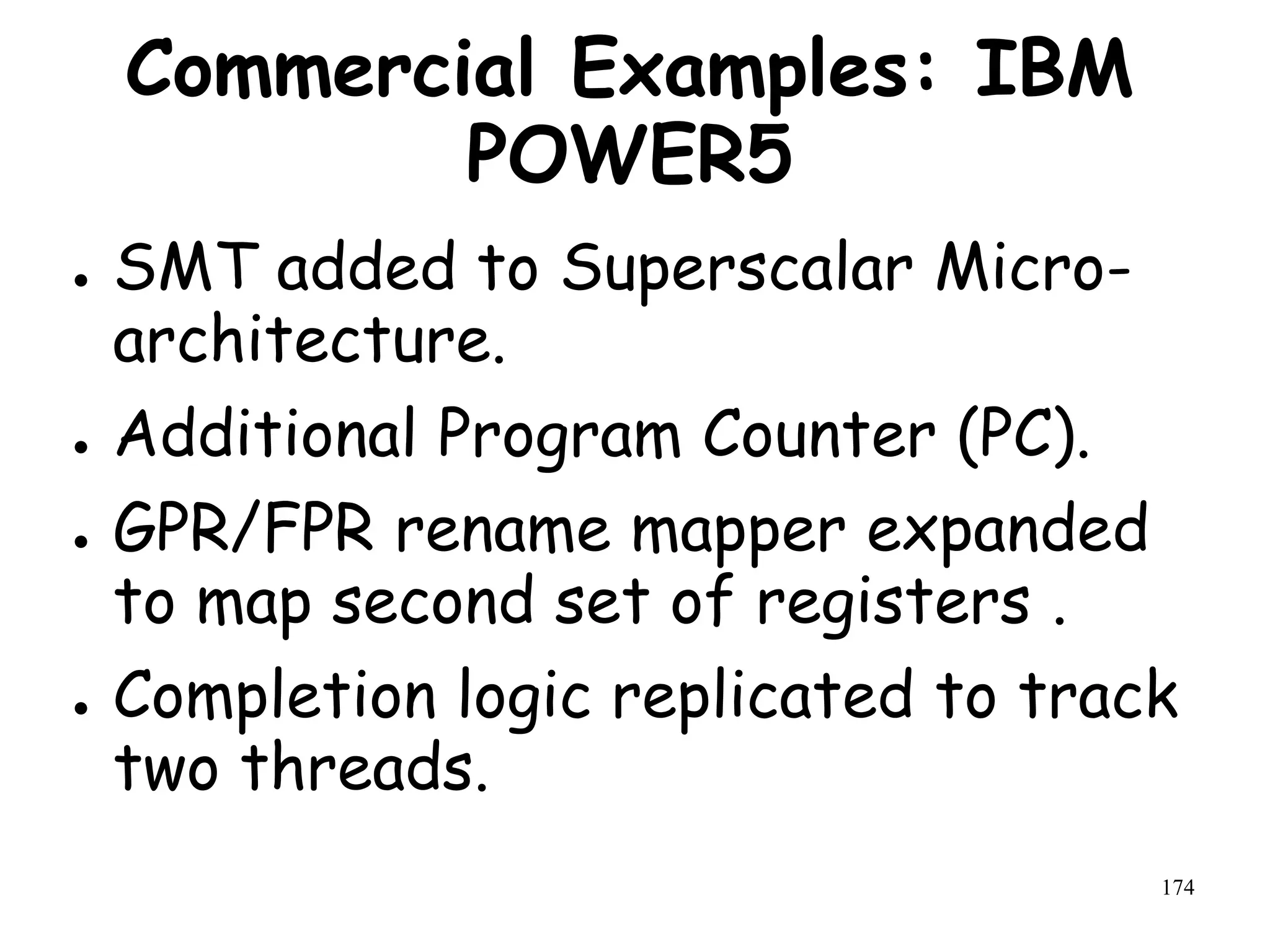 174
Commercial Examples: IBM
POWER5
● SMT added to Superscalar Micro-
architecture.
● Additional Program Counter (PC).
● GPR/FPR rename mapper expanded
to map second set of registers .
● Completion logic replicated to track
two threads.
 