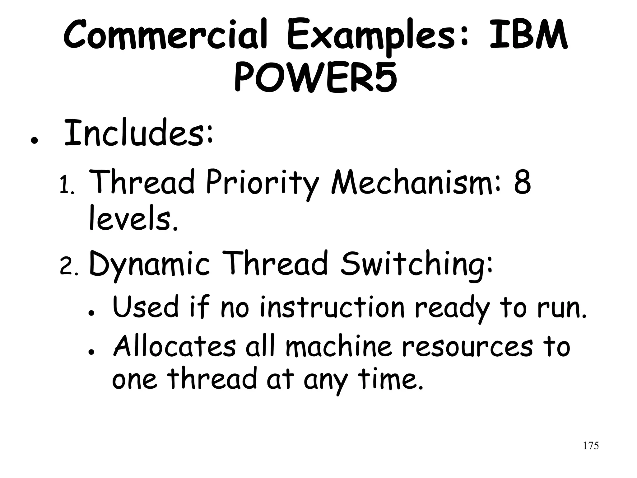 175
Commercial Examples: IBM
POWER5
● Includes:
1. Thread Priority Mechanism: 8
levels.
2. Dynamic Thread Switching:
● Used if no instruction ready to run.
● Allocates all machine resources to
one thread at any time.
 