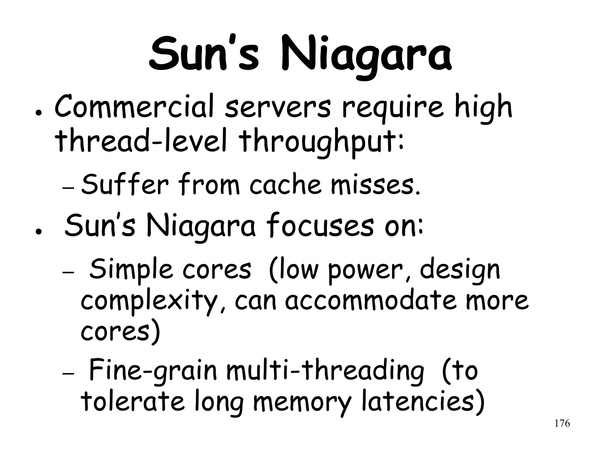 176
Sun’s Niagara
● Commercial servers require high
thread-level throughput:
– Suffer from cache misses.
● Sun’s Niagara focuses on:
– Simple cores (low power, design
complexity, can accommodate more
cores)
– Fine-grain multi-threading (to
tolerate long memory latencies)
 