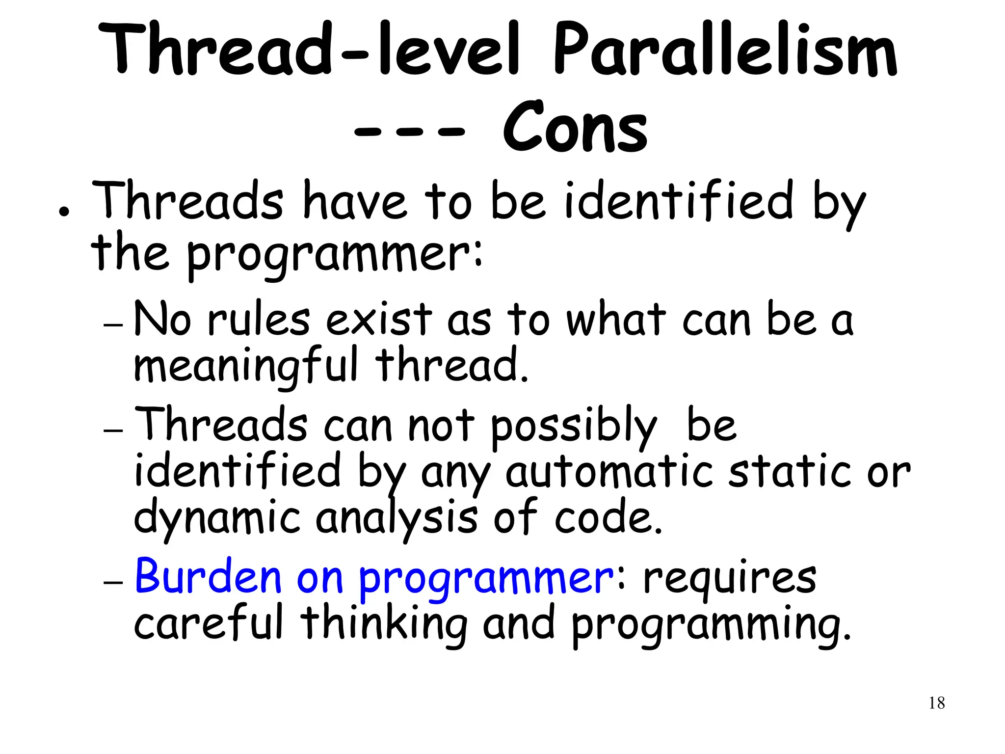18
Thread-level Parallelism
--- Cons
● Threads have to be identified by
the programmer:
– No rules exist as to what can be a
meaningful thread.
– Threads can not possibly be
identified by any automatic static or
dynamic analysis of code.
– Burden on programmer: requires
careful thinking and programming.
 