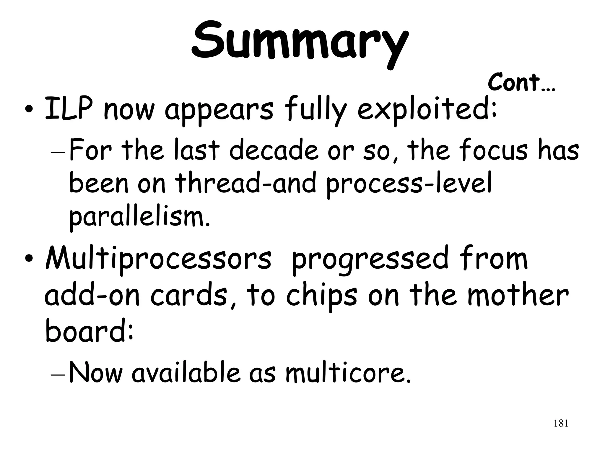 181
Summary
Cont…
• ILP now appears fully exploited:
–For the last decade or so, the focus has
been on thread-and process-level
parallelism.
• Multiprocessors progressed from
add-on cards, to chips on the mother
board:
–Now available as multicore.
 