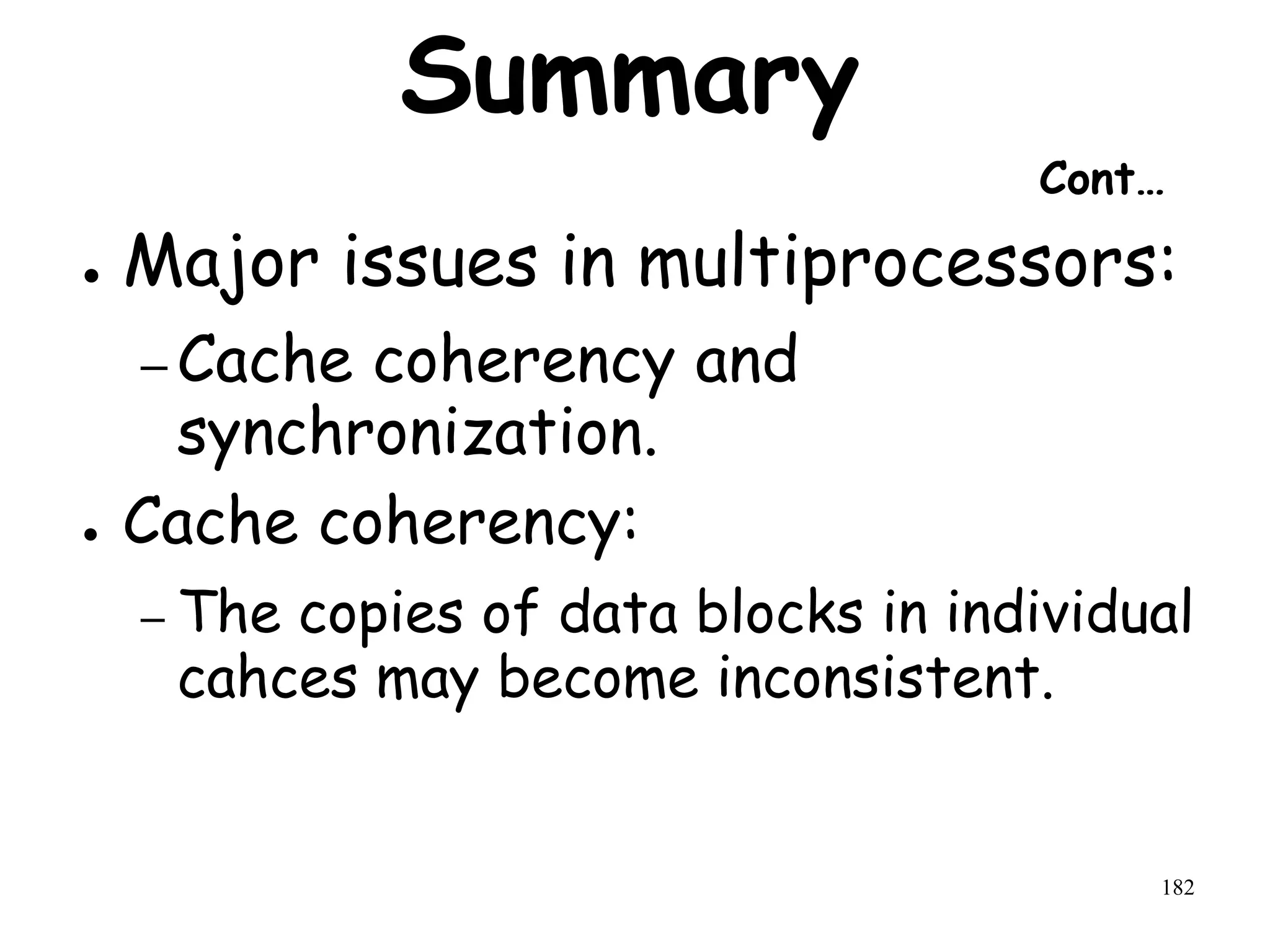 182
Summary
Cont…
● Major issues in multiprocessors:
– Cache coherency and
synchronization.
● Cache coherency:
– The copies of data blocks in individual
cahces may become inconsistent.
 