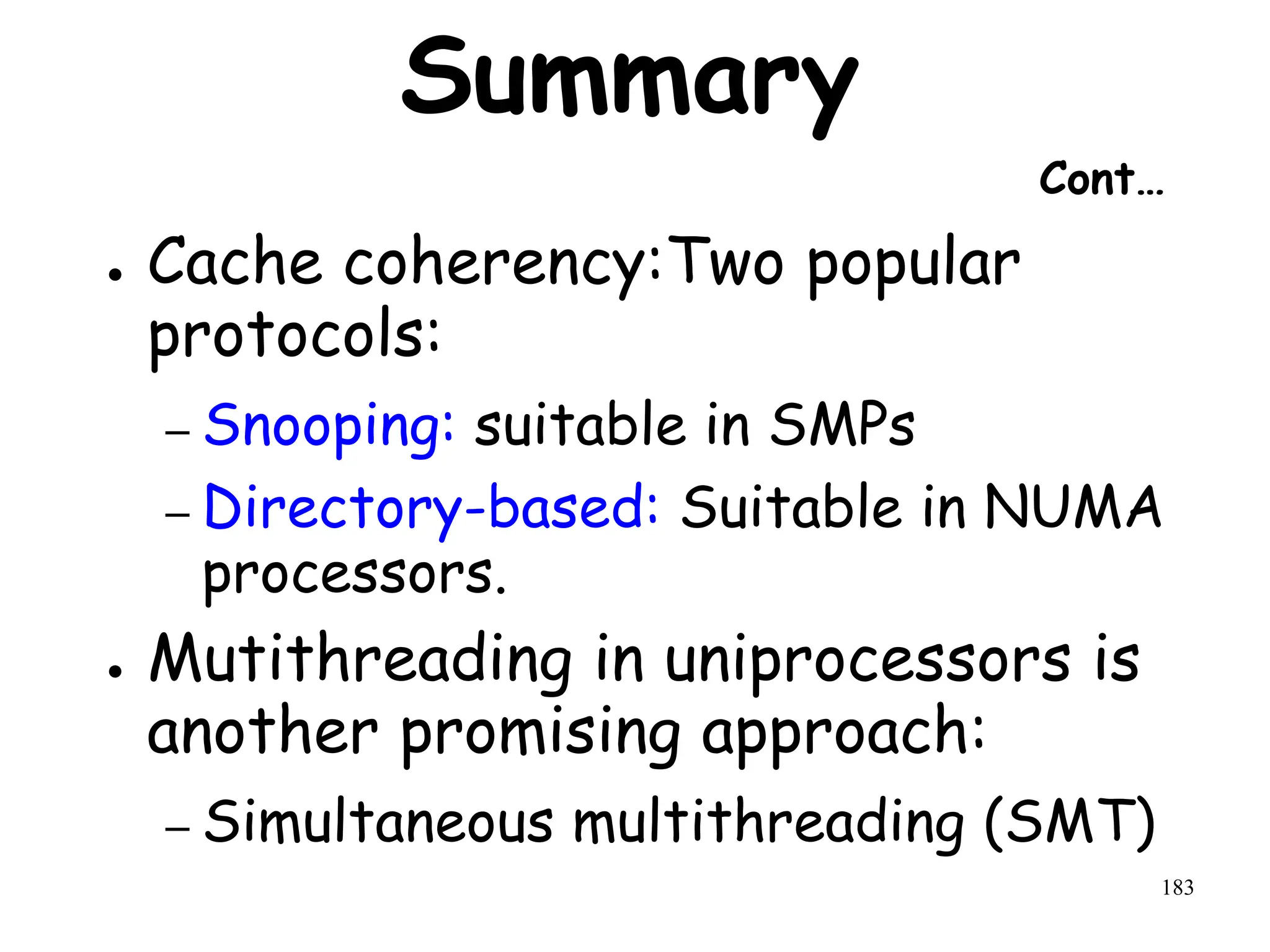 183
Summary
Cont…
● Cache coherency:Two popular
protocols:
– Snooping: suitable in SMPs
– Directory-based: Suitable in NUMA
processors.
● Mutithreading in uniprocessors is
another promising approach:
– Simultaneous multithreading (SMT)
 