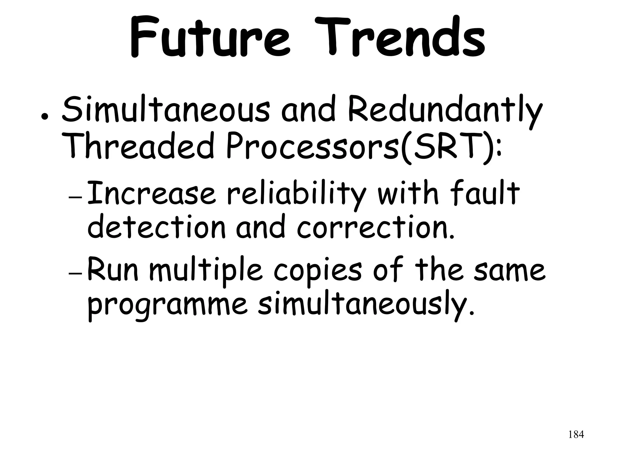 184
Future Trends
● Simultaneous and Redundantly
Threaded Processors(SRT):
– Increase reliability with fault
detection and correction.
– Run multiple copies of the same
programme simultaneously.
 
