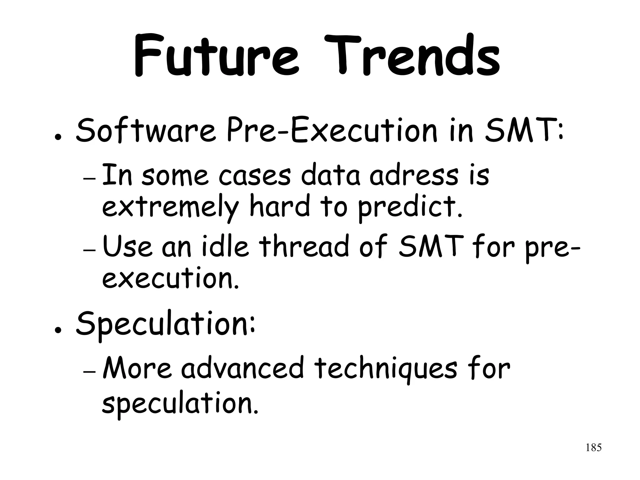 185
Future Trends
● Software Pre-Execution in SMT:
– In some cases data adress is
extremely hard to predict.
– Use an idle thread of SMT for pre-
execution.
● Speculation:
– More advanced techniques for
speculation.
 