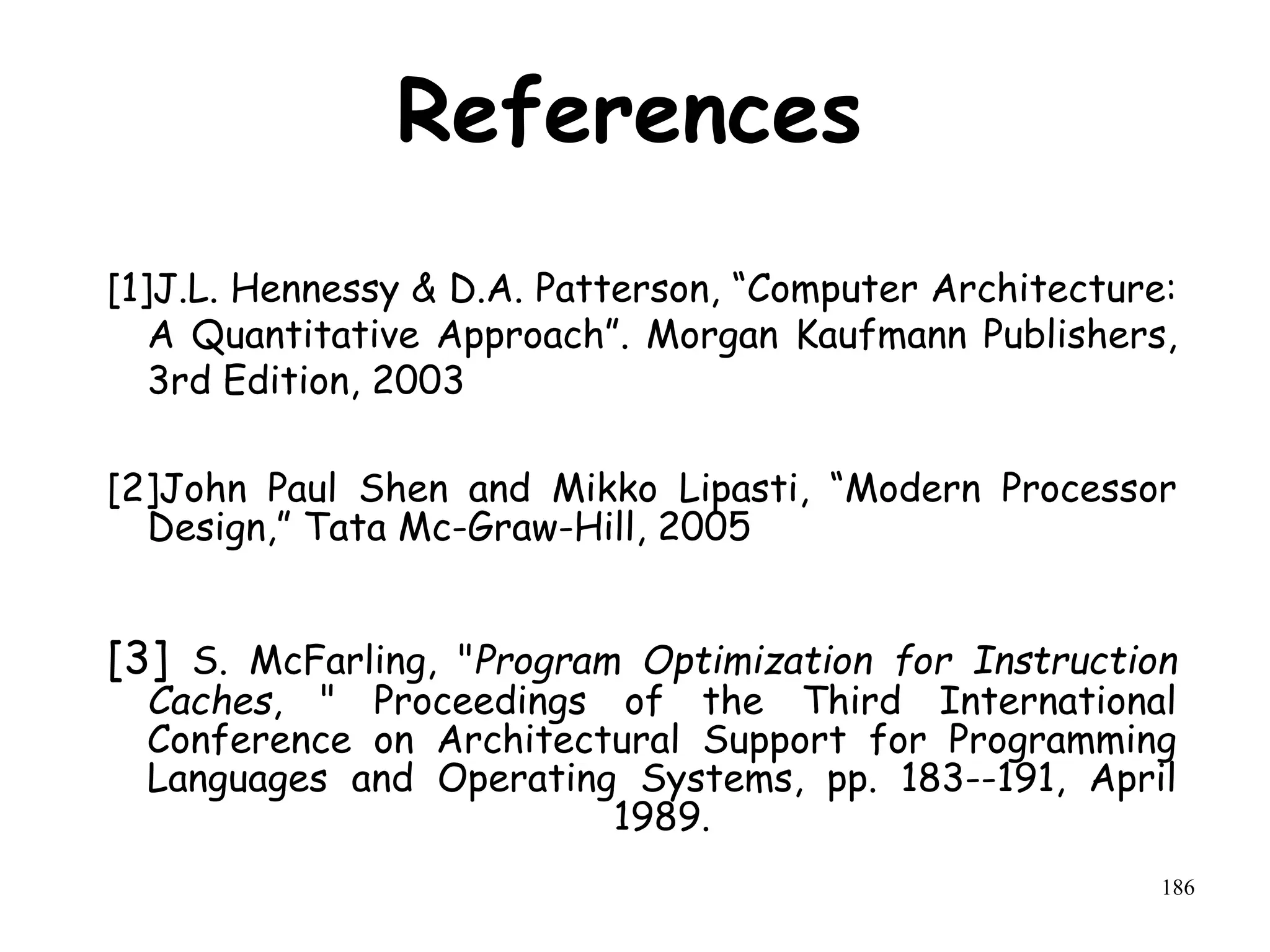 186
References
[1]J.L. Hennessy & D.A. Patterson, “Computer Architecture:
A Quantitative Approach”. Morgan Kaufmann Publishers,
3rd Edition, 2003
[2]John Paul Shen and Mikko Lipasti, “Modern Processor
Design,” Tata Mc-Graw-Hill, 2005
[3] S. McFarling, "Program Optimization for Instruction
Caches, " Proceedings of the Third International
Conference on Architectural Support for Programming
Languages and Operating Systems, pp. 183--191, April
1989.
 