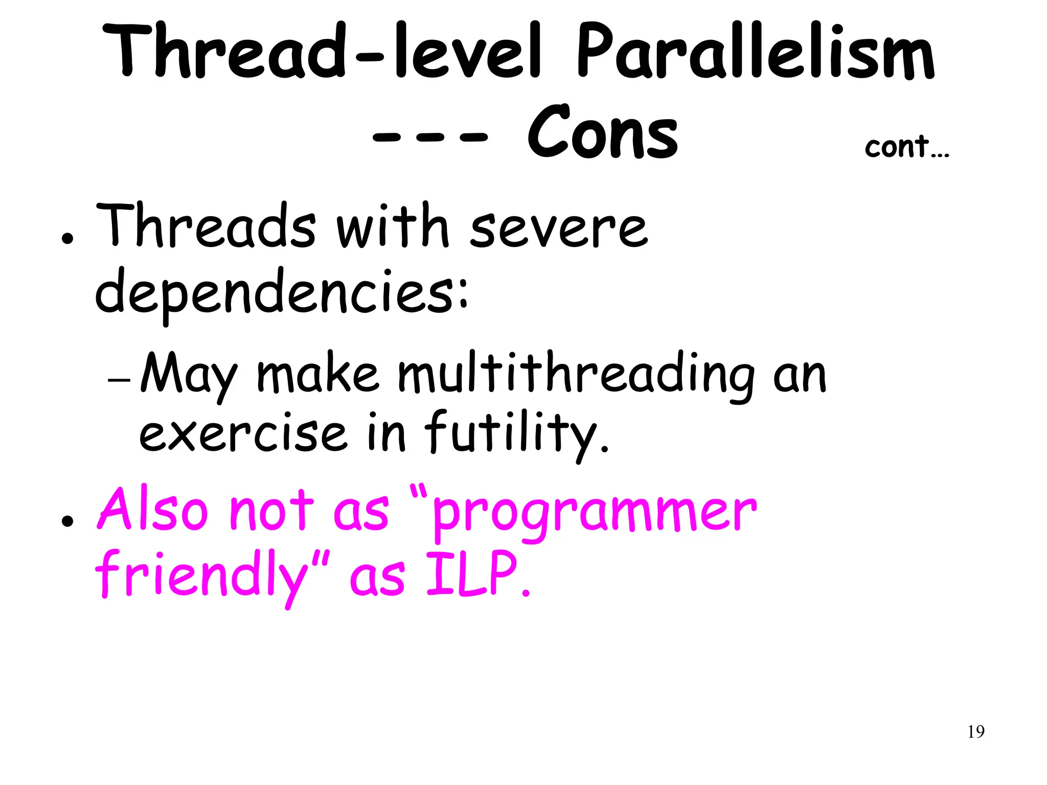 19
Thread-level Parallelism
--- Cons cont…
● Threads with severe
dependencies:
– May make multithreading an
exercise in futility.
● Also not as “programmer
friendly” as ILP.
 