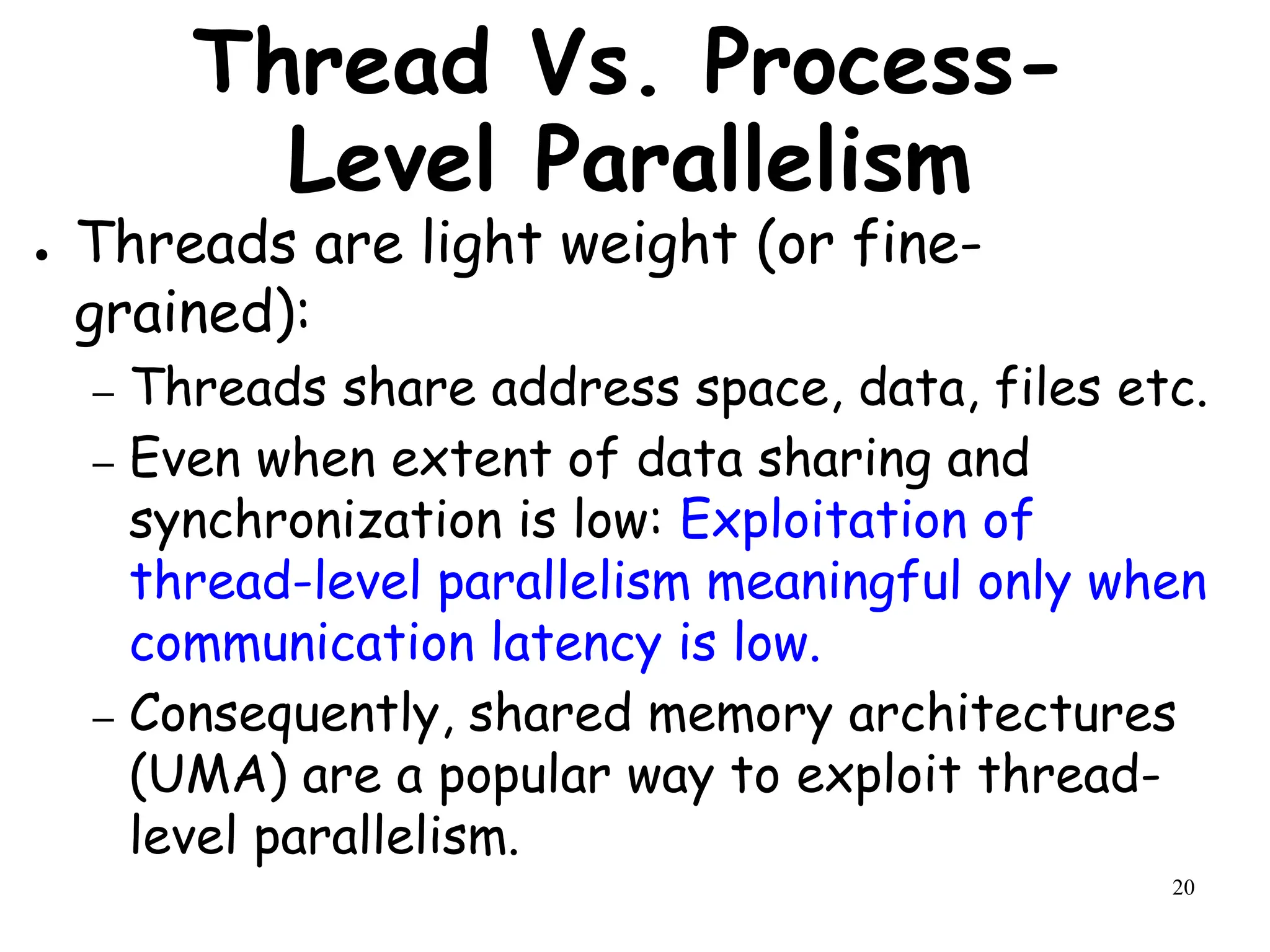 20
Thread Vs. Process-
Level Parallelism
● Threads are light weight (or fine-
grained):
– Threads share address space, data, files etc.
– Even when extent of data sharing and
synchronization is low: Exploitation of
thread-level parallelism meaningful only when
communication latency is low.
– Consequently, shared memory architectures
(UMA) are a popular way to exploit thread-
level parallelism.
 
