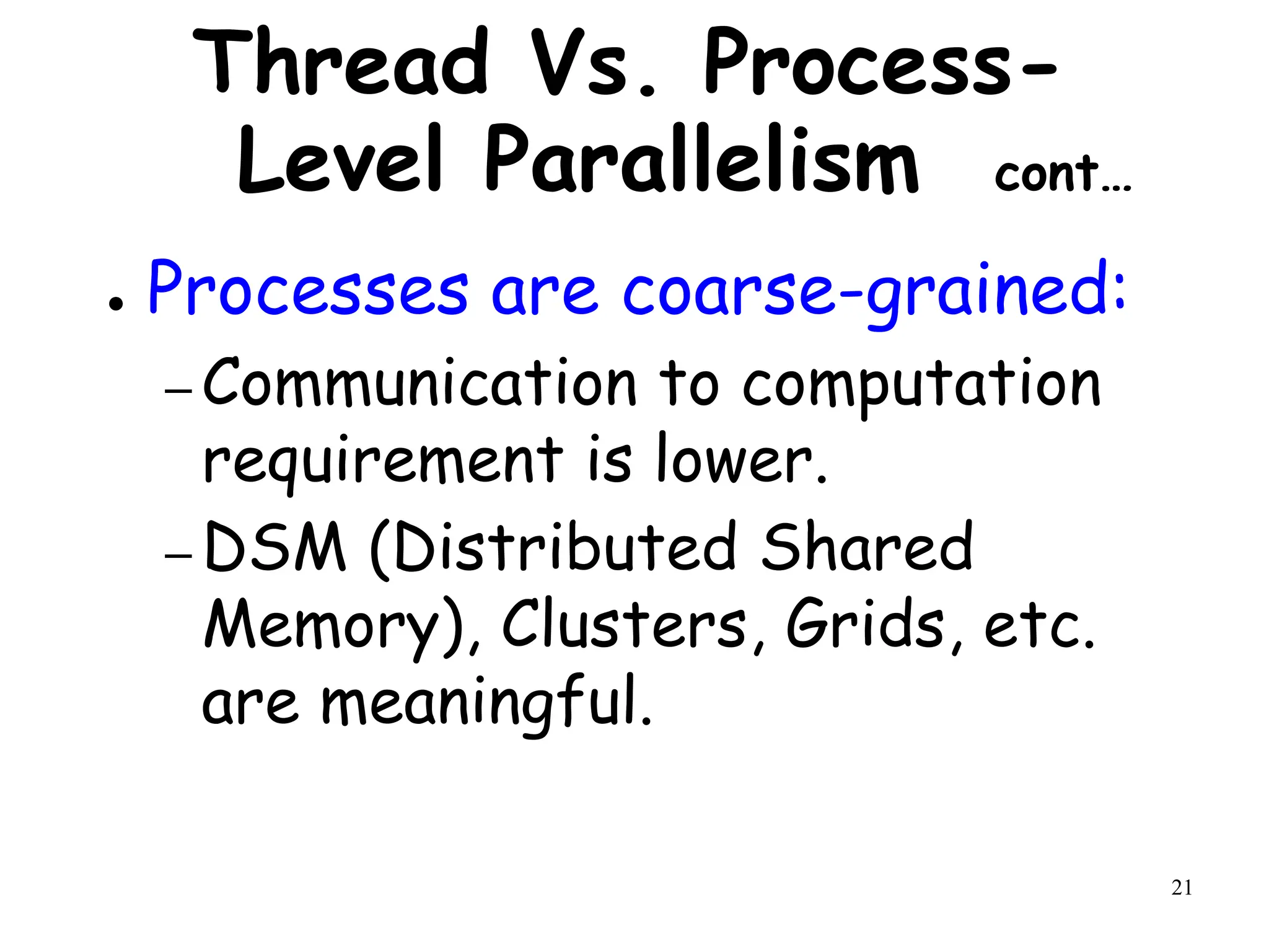 21
Thread Vs. Process-
Level Parallelism cont…
● Processes are coarse-grained:
– Communication to computation
requirement is lower.
– DSM (Distributed Shared
Memory), Clusters, Grids, etc.
are meaningful.
 