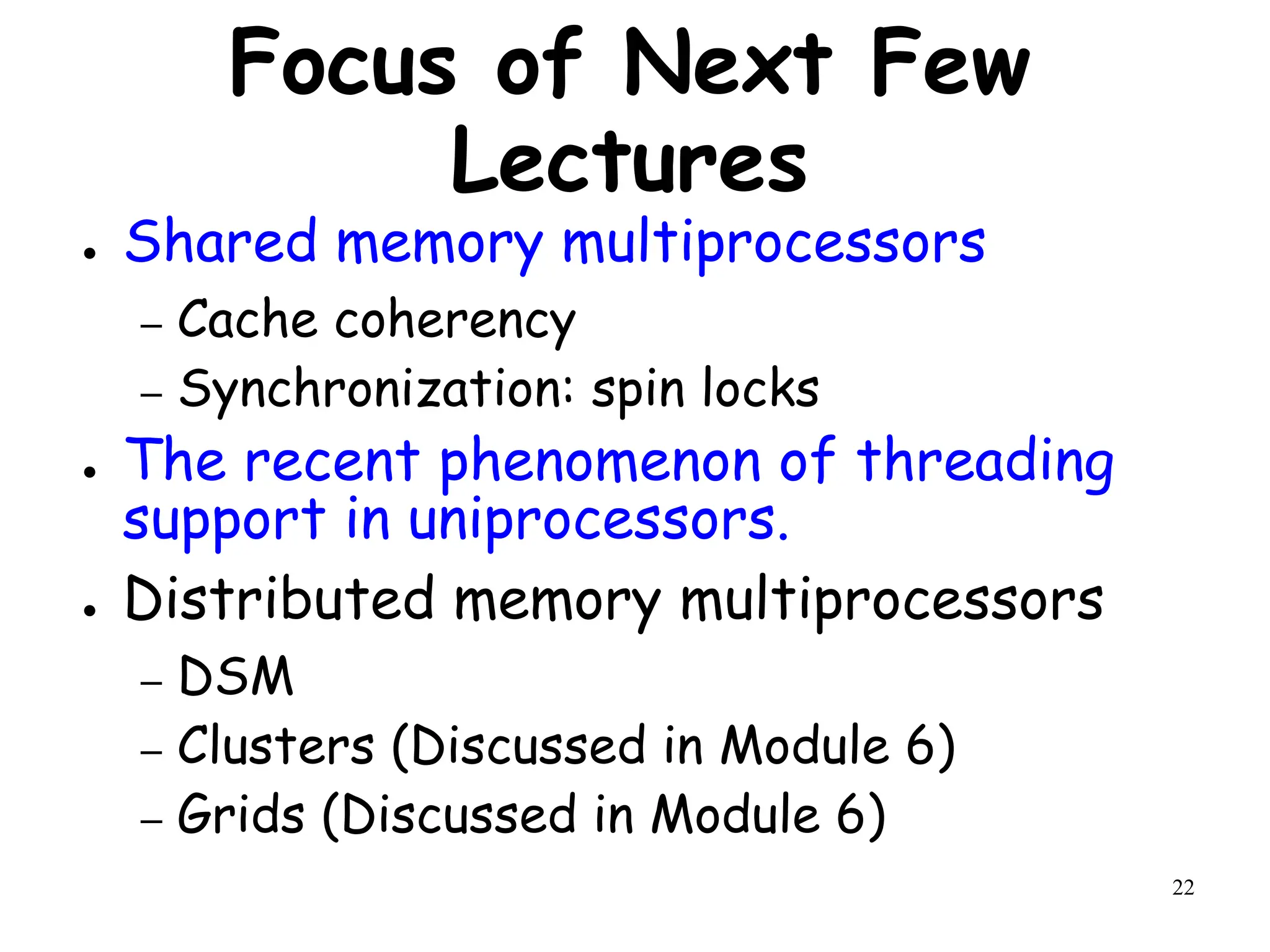 22
Focus of Next Few
Lectures
● Shared memory multiprocessors
– Cache coherency
– Synchronization: spin locks
● The recent phenomenon of threading
support in uniprocessors.
● Distributed memory multiprocessors
– DSM
– Clusters (Discussed in Module 6)
– Grids (Discussed in Module 6)
 