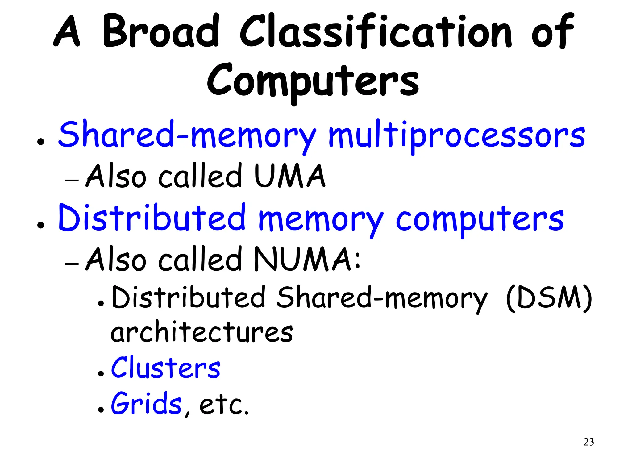 23
A Broad Classification of
Computers
● Shared-memory multiprocessors
– Also called UMA
● Distributed memory computers
– Also called NUMA:
● Distributed Shared-memory (DSM)
architectures
● Clusters
● Grids, etc.
 