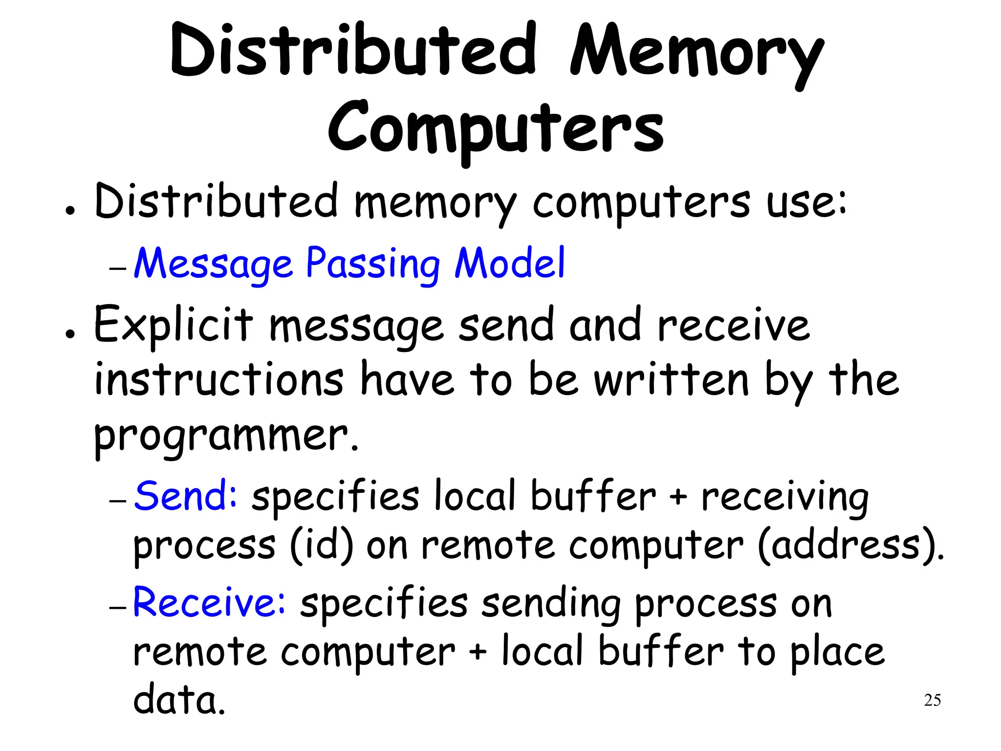 25
Distributed Memory
Computers
● Distributed memory computers use:
– Message Passing Model
● Explicit message send and receive
instructions have to be written by the
programmer.
– Send: specifies local buffer + receiving
process (id) on remote computer (address).
– Receive: specifies sending process on
remote computer + local buffer to place
data.
 