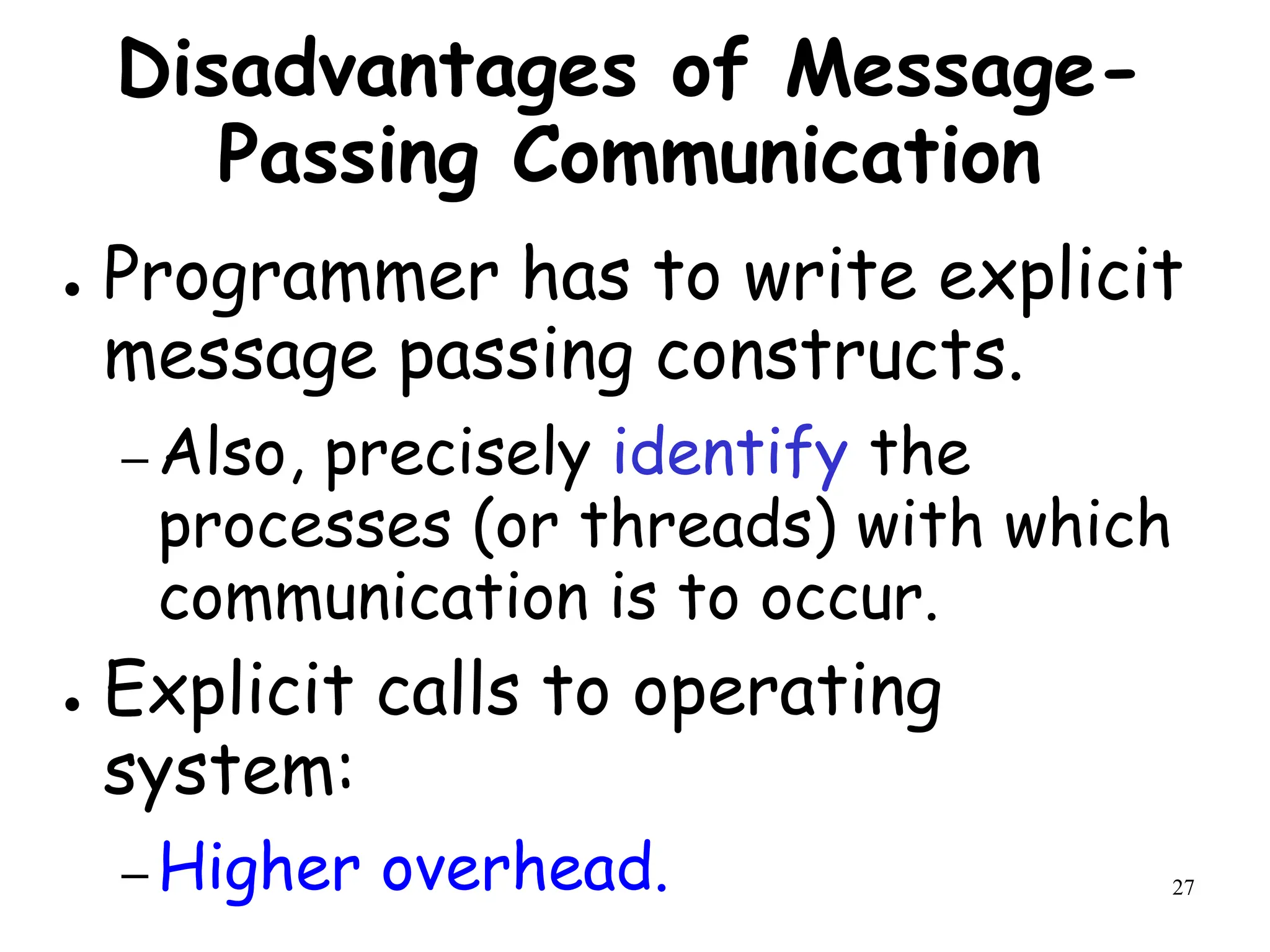 27
Disadvantages of Message-
Passing Communication
● Programmer has to write explicit
message passing constructs.
– Also, precisely identify the
processes (or threads) with which
communication is to occur.
● Explicit calls to operating
system:
– Higher overhead.
 
