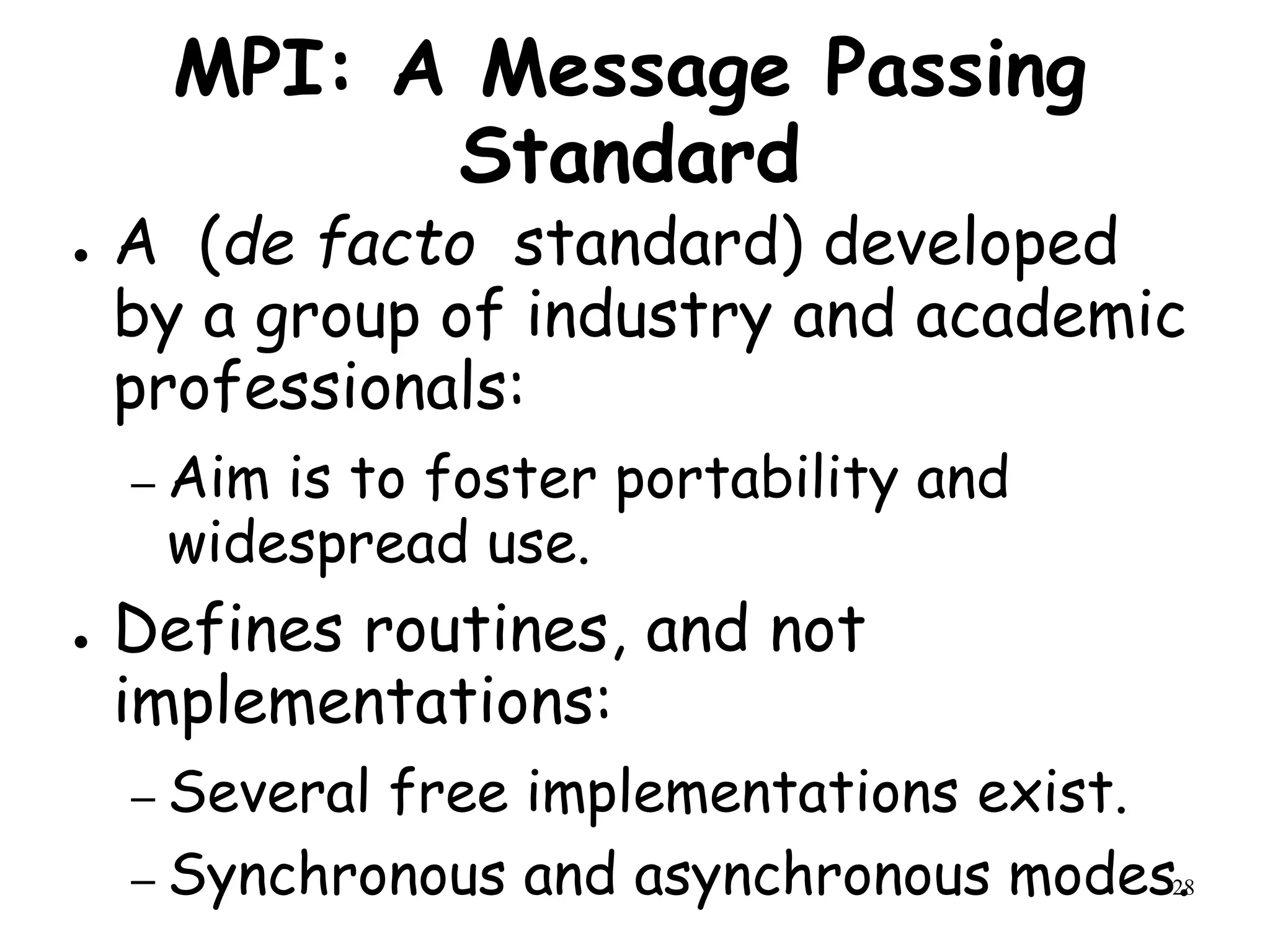 28
MPI: A Message Passing
Standard
● A (de facto standard) developed
by a group of industry and academic
professionals:
– Aim is to foster portability and
widespread use.
● Defines routines, and not
implementations:
– Several free implementations exist.
– Synchronous and asynchronous modes.
 