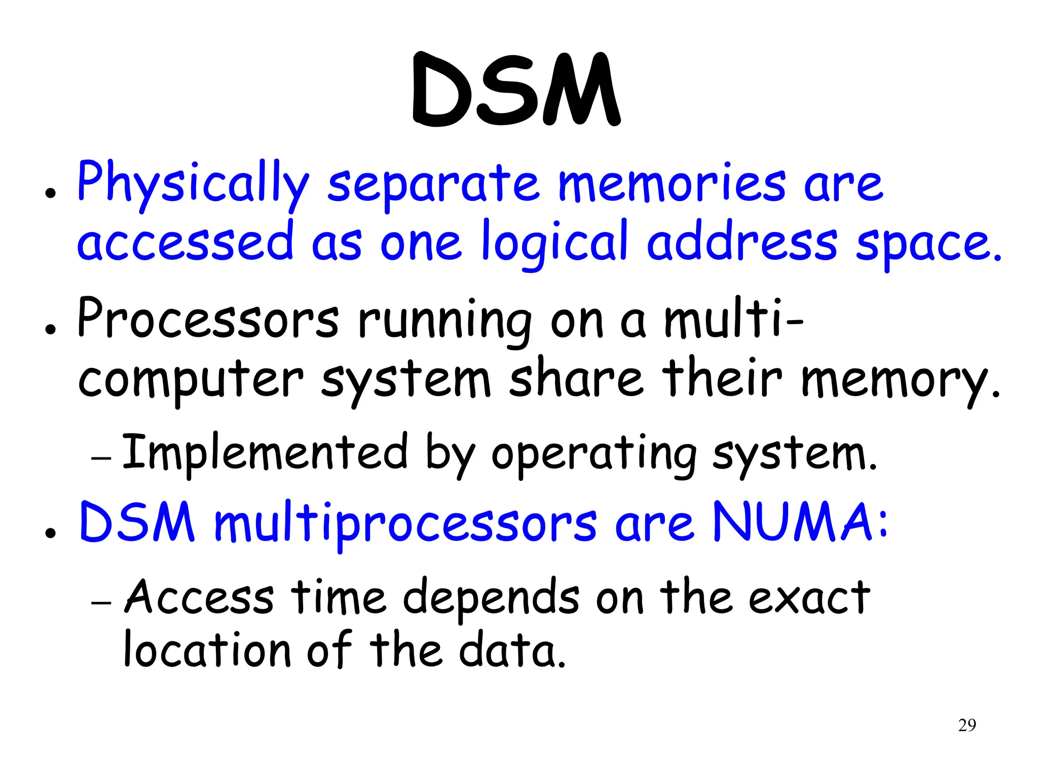29
DSM
● Physically separate memories are
accessed as one logical address space.
● Processors running on a multi-
computer system share their memory.
– Implemented by operating system.
● DSM multiprocessors are NUMA:
– Access time depends on the exact
location of the data.
 