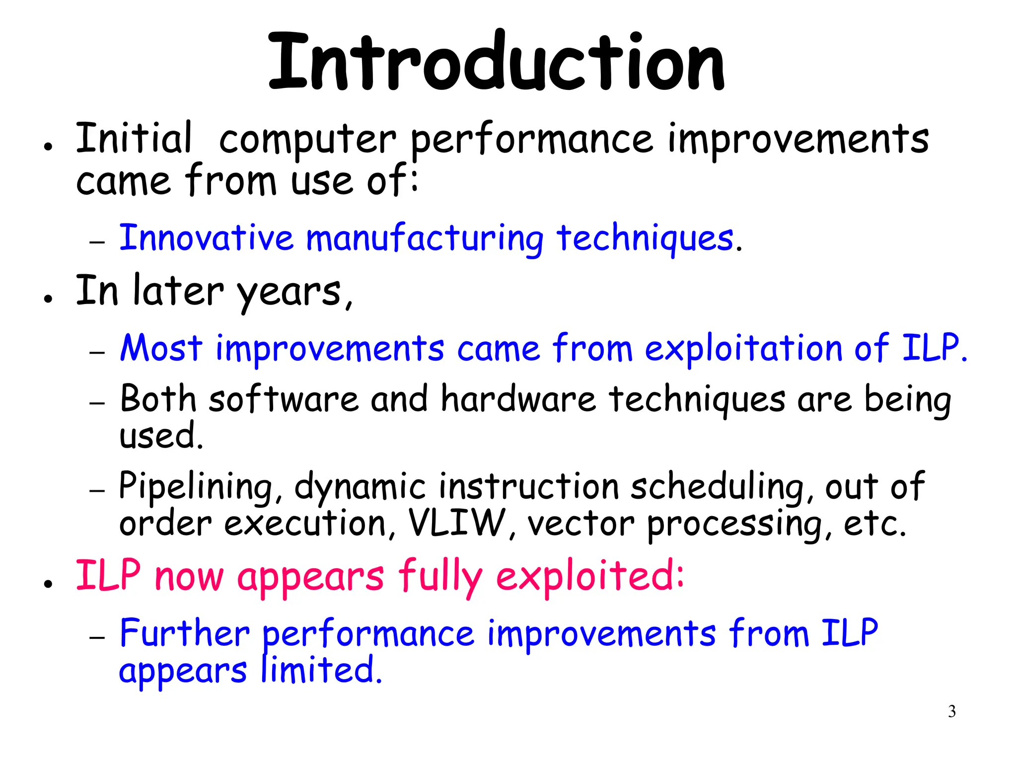 3
Introduction
● Initial computer performance improvements
came from use of:
– Innovative manufacturing techniques.
● In later years,
– Most improvements came from exploitation of ILP.
– Both software and hardware techniques are being
used.
– Pipelining, dynamic instruction scheduling, out of
order execution, VLIW, vector processing, etc.
● ILP now appears fully exploited:
– Further performance improvements from ILP
appears limited.
 