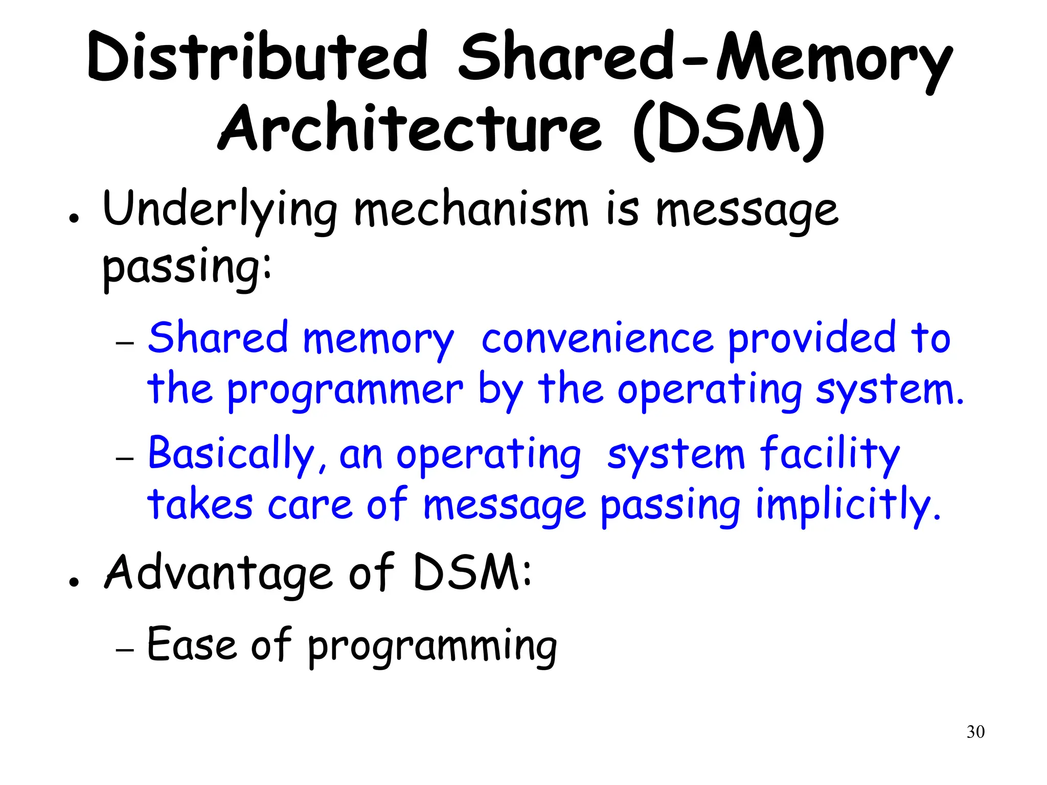 30
Distributed Shared-Memory
Architecture (DSM)
● Underlying mechanism is message
passing:
– Shared memory convenience provided to
the programmer by the operating system.
– Basically, an operating system facility
takes care of message passing implicitly.
● Advantage of DSM:
– Ease of programming
 