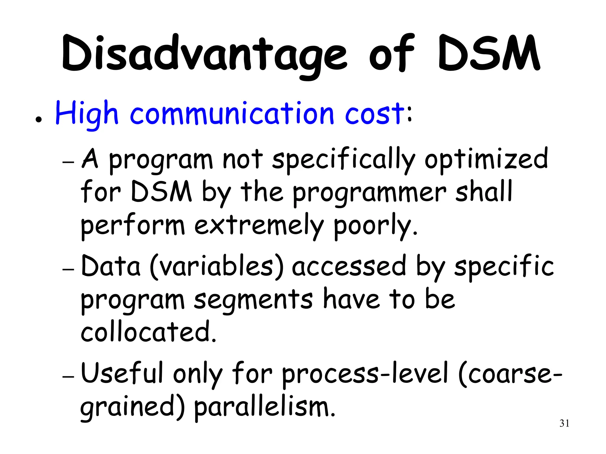 31
Disadvantage of DSM
● High communication cost:
– A program not specifically optimized
for DSM by the programmer shall
perform extremely poorly.
– Data (variables) accessed by specific
program segments have to be
collocated.
– Useful only for process-level (coarse-
grained) parallelism.
 