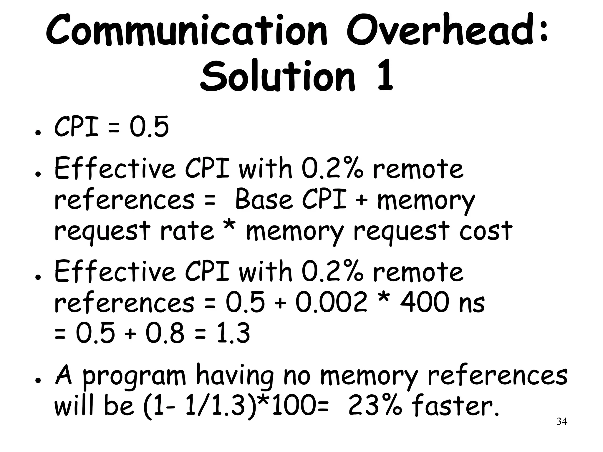 34
Communication Overhead:
Solution 1
● CPI = 0.5
● Effective CPI with 0.2% remote
references = Base CPI + memory
request rate * memory request cost
● Effective CPI with 0.2% remote
references = 0.5 + 0.002 * 400 ns
= 0.5 + 0.8 = 1.3
● A program having no memory references
will be (1- 1/1.3)*100= 23% faster.
 