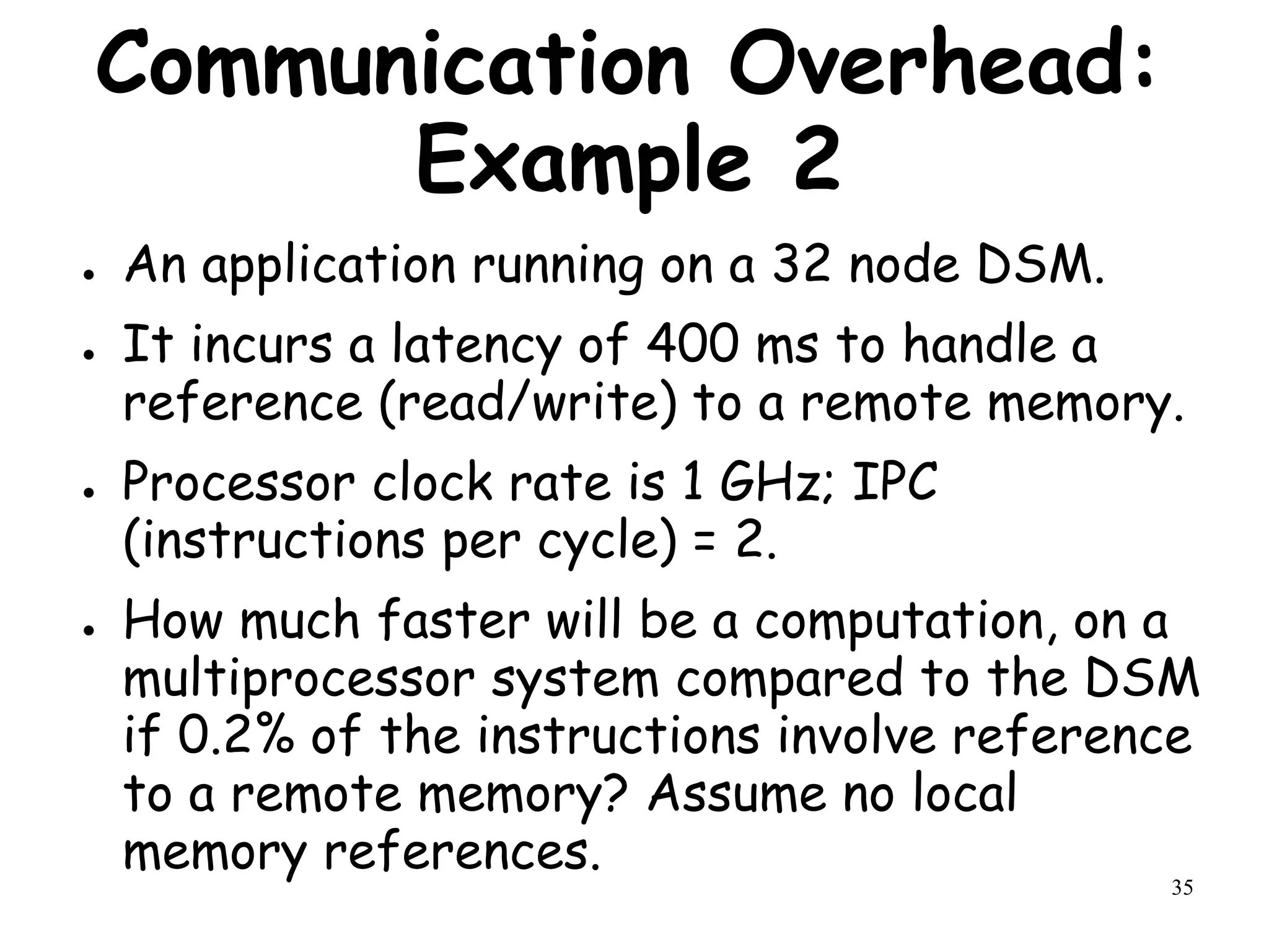 35
Communication Overhead:
Example 2
● An application running on a 32 node DSM.
● It incurs a latency of 400 ms to handle a
reference (read/write) to a remote memory.
● Processor clock rate is 1 GHz; IPC
(instructions per cycle) = 2.
● How much faster will be a computation, on a
multiprocessor system compared to the DSM
if 0.2% of the instructions involve reference
to a remote memory? Assume no local
memory references.
 