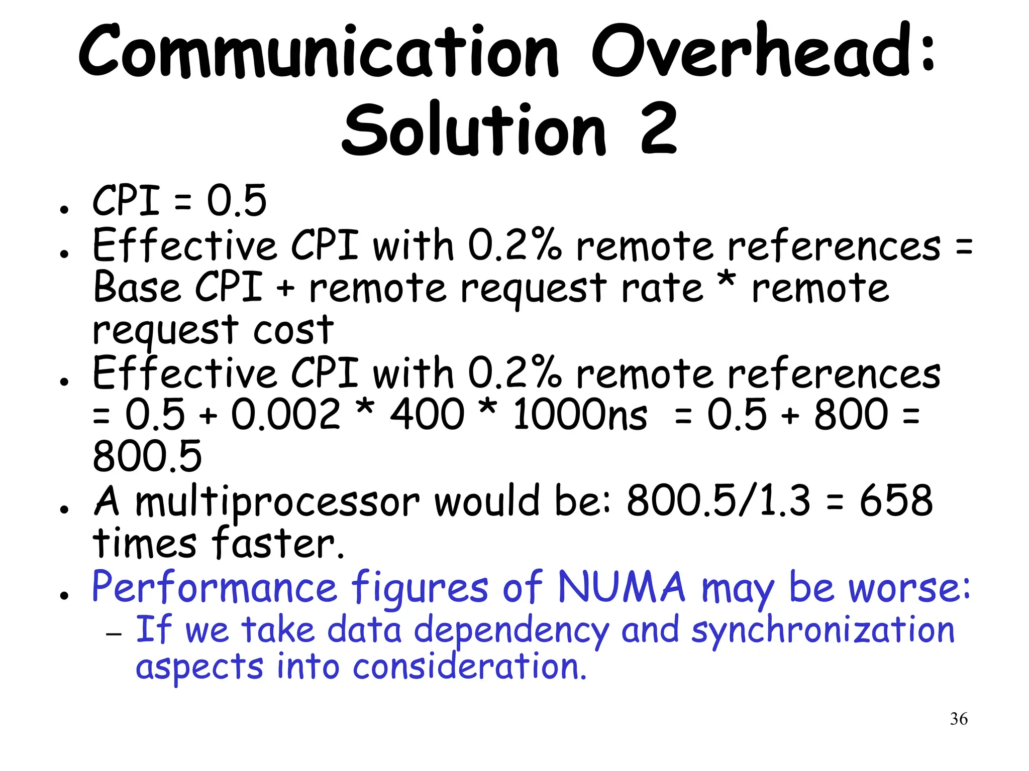 36
Communication Overhead:
Solution 2
● CPI = 0.5
● Effective CPI with 0.2% remote references =
Base CPI + remote request rate * remote
request cost
● Effective CPI with 0.2% remote references
= 0.5 + 0.002 * 400 * 1000ns = 0.5 + 800 =
800.5
● A multiprocessor would be: 800.5/1.3 = 658
times faster.
● Performance figures of NUMA may be worse:
– If we take data dependency and synchronization
aspects into consideration.
 