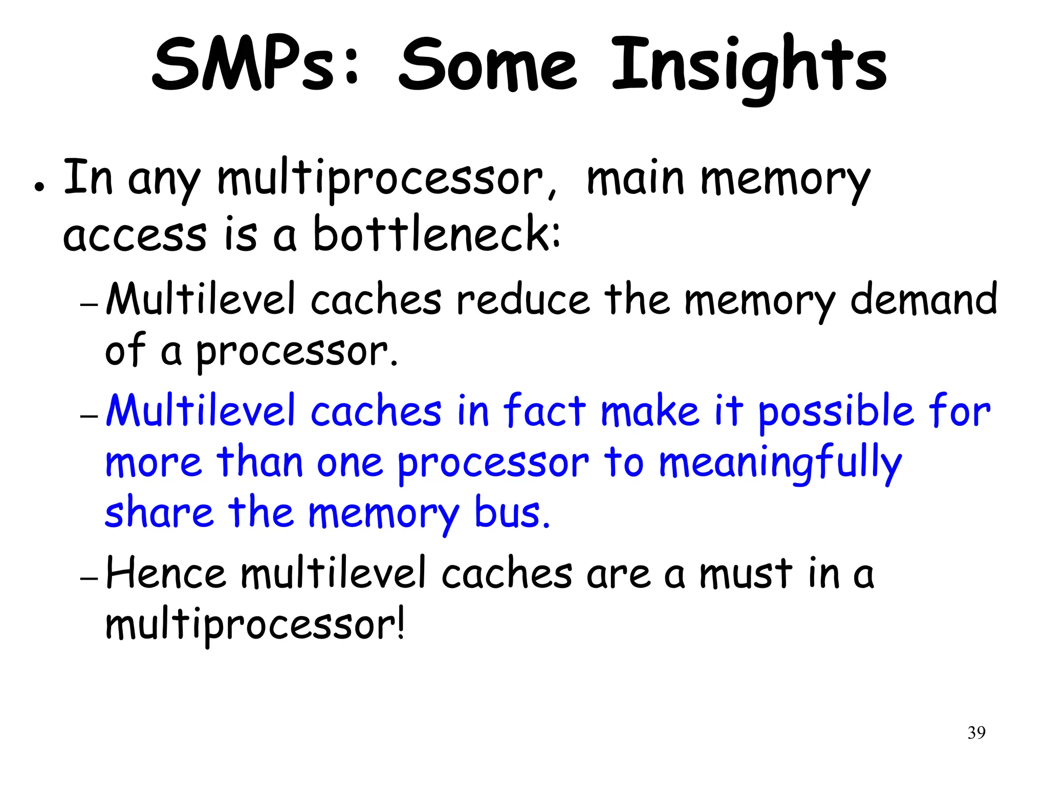 39
SMPs: Some Insights
● In any multiprocessor, main memory
access is a bottleneck:
– Multilevel caches reduce the memory demand
of a processor.
– Multilevel caches in fact make it possible for
more than one processor to meaningfully
share the memory bus.
– Hence multilevel caches are a must in a
multiprocessor!
 