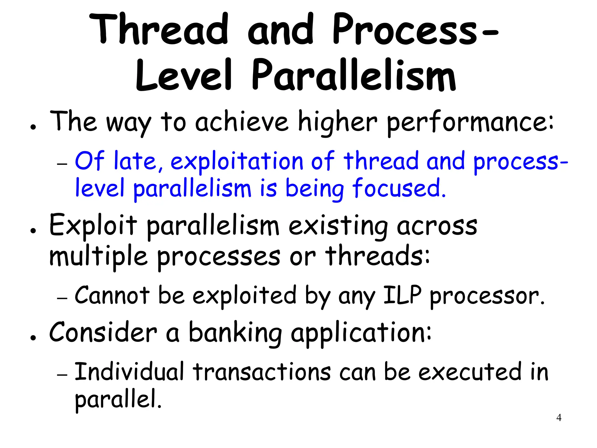 4
Thread and Process-
Level Parallelism
● The way to achieve higher performance:
– Of late, exploitation of thread and process-
level parallelism is being focused.
● Exploit parallelism existing across
multiple processes or threads:
– Cannot be exploited by any ILP processor.
● Consider a banking application:
– Individual transactions can be executed in
parallel.
 