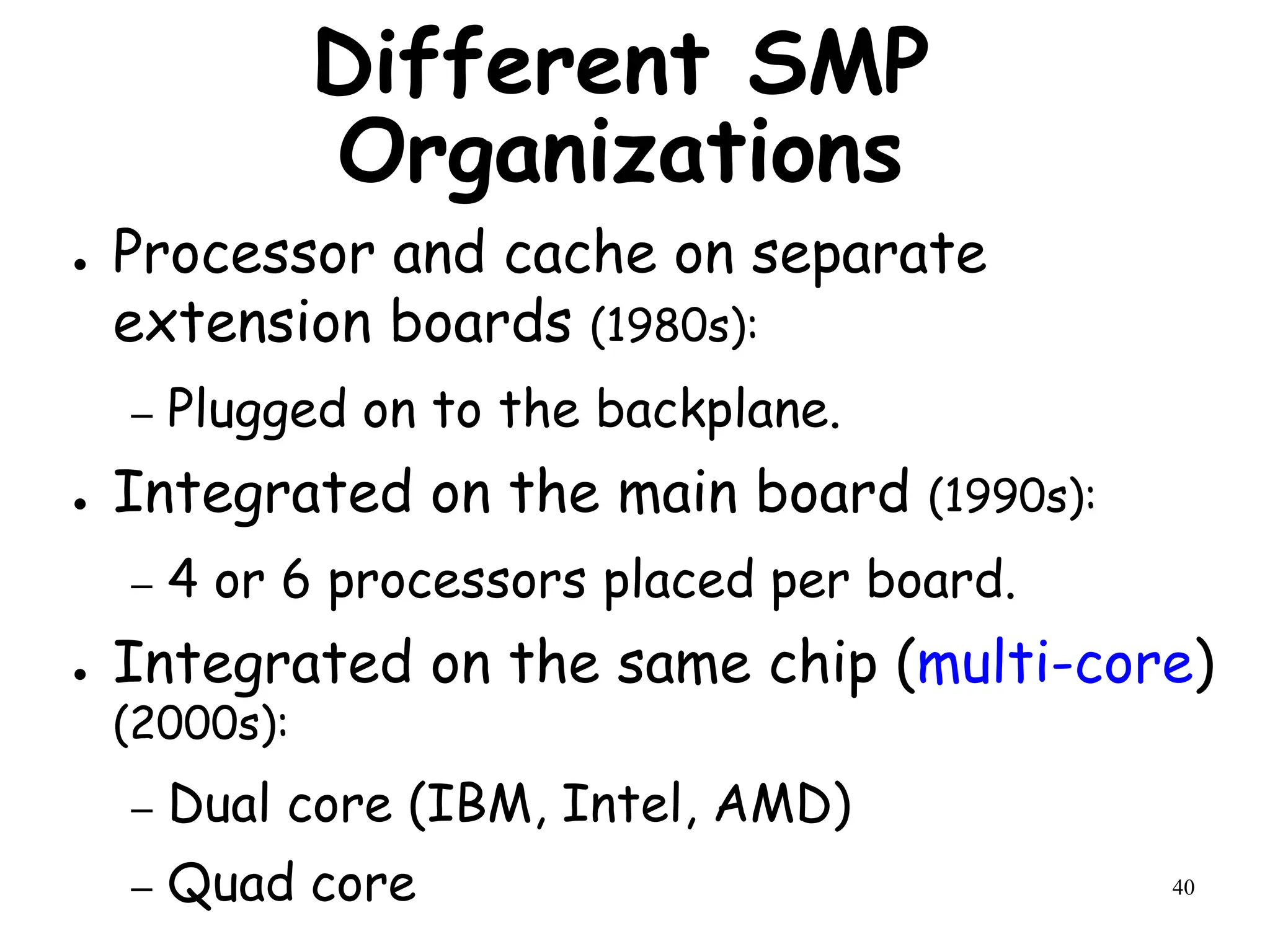 40
Different SMP
Organizations
● Processor and cache on separate
extension boards (1980s):
– Plugged on to the backplane.
● Integrated on the main board (1990s):
– 4 or 6 processors placed per board.
● Integrated on the same chip (multi-core)
(2000s):
– Dual core (IBM, Intel, AMD)
– Quad core
 