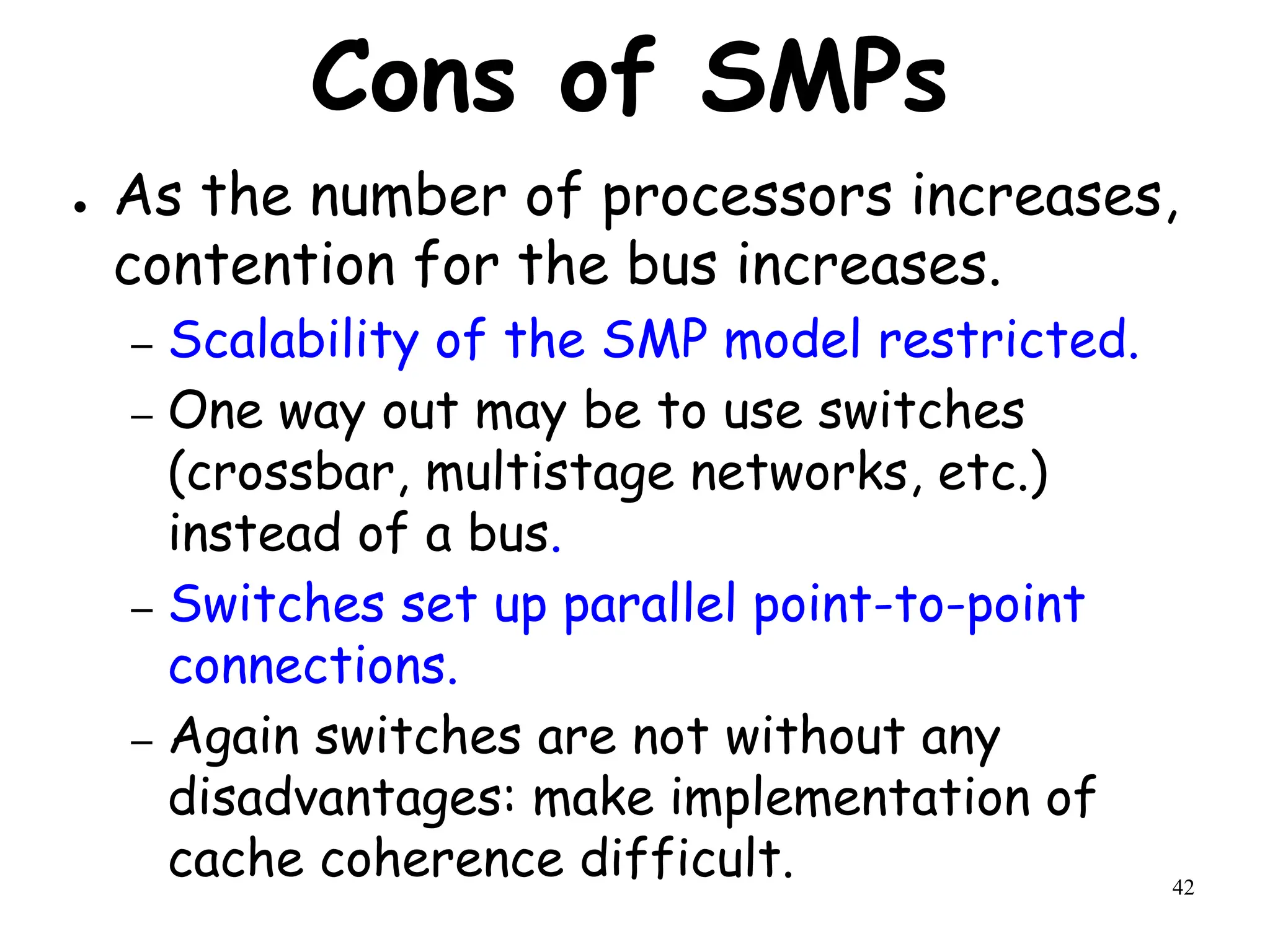 42
Cons of SMPs
● As the number of processors increases,
contention for the bus increases.
– Scalability of the SMP model restricted.
– One way out may be to use switches
(crossbar, multistage networks, etc.)
instead of a bus.
– Switches set up parallel point-to-point
connections.
– Again switches are not without any
disadvantages: make implementation of
cache coherence difficult.
 