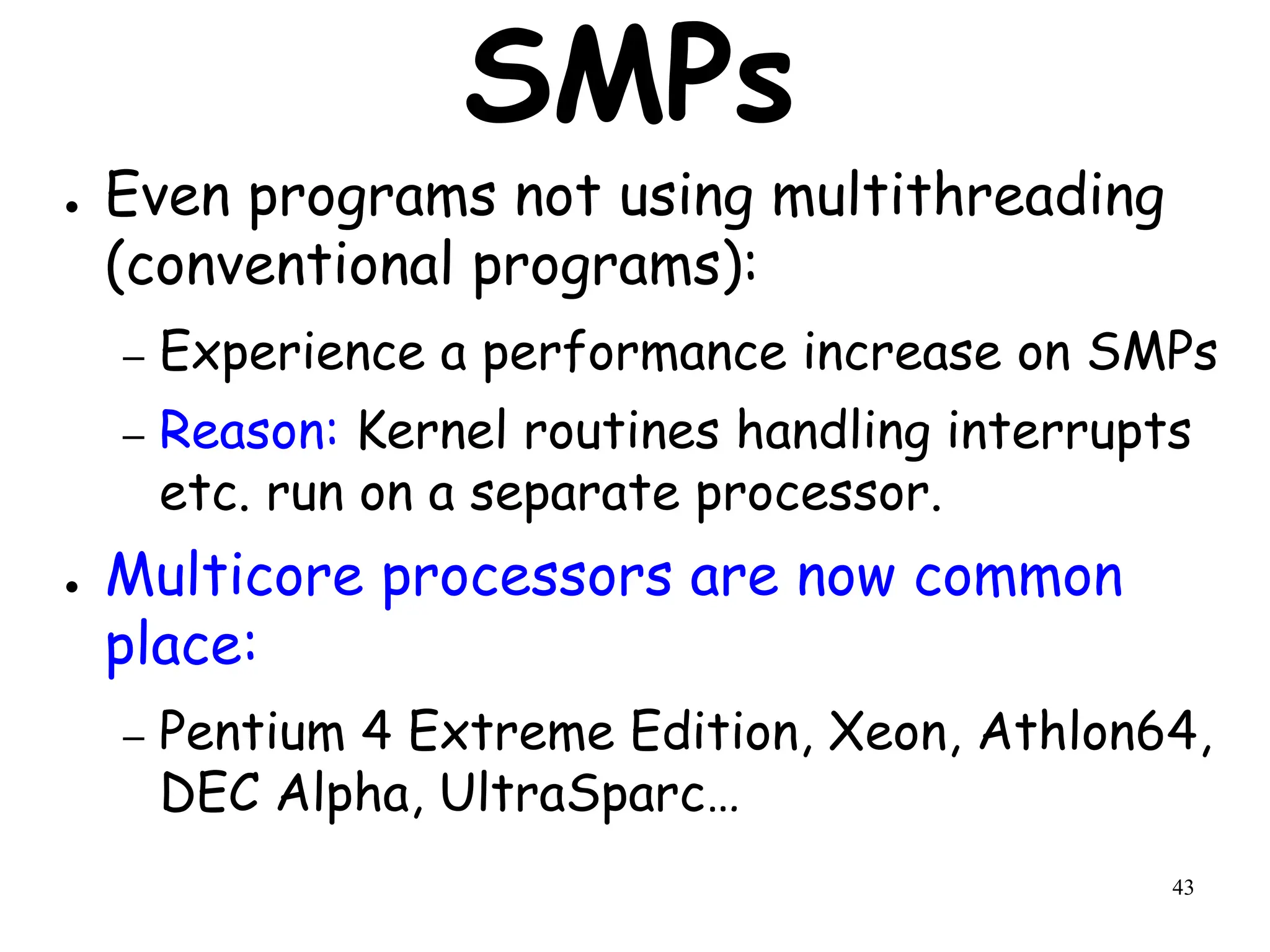 43
SMPs
● Even programs not using multithreading
(conventional programs):
– Experience a performance increase on SMPs
– Reason: Kernel routines handling interrupts
etc. run on a separate processor.
● Multicore processors are now common
place:
– Pentium 4 Extreme Edition, Xeon, Athlon64,
DEC Alpha, UltraSparc…
 