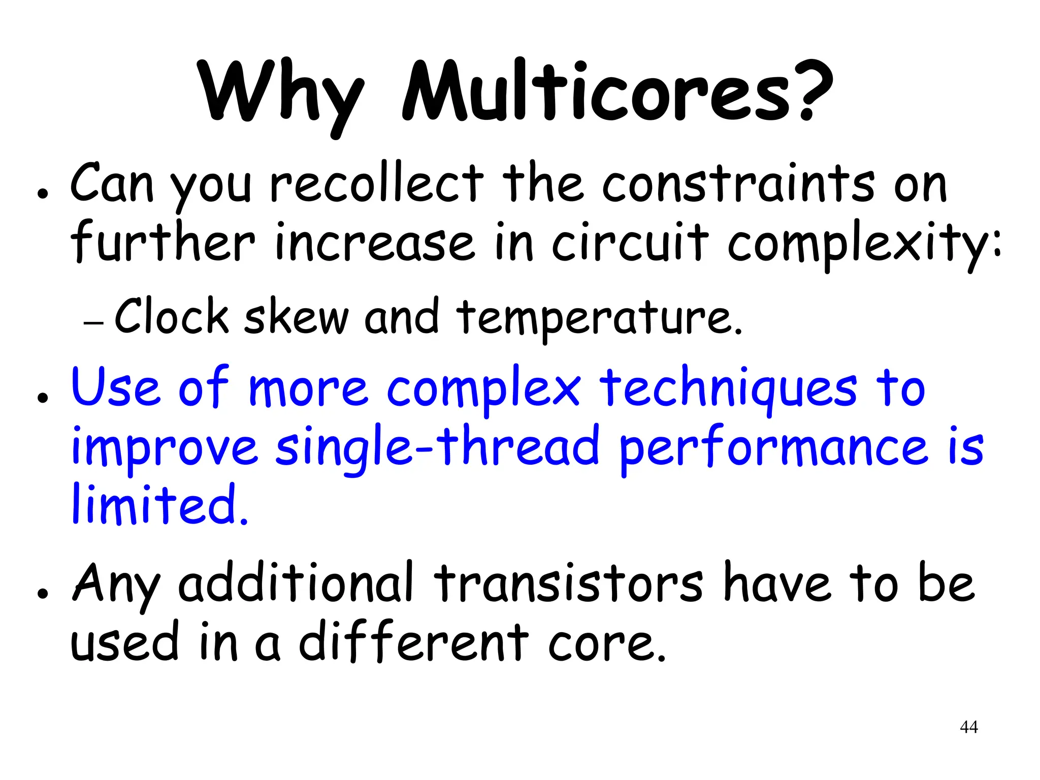 44
Why Multicores?
● Can you recollect the constraints on
further increase in circuit complexity:
– Clock skew and temperature.
● Use of more complex techniques to
improve single-thread performance is
limited.
● Any additional transistors have to be
used in a different core.
 