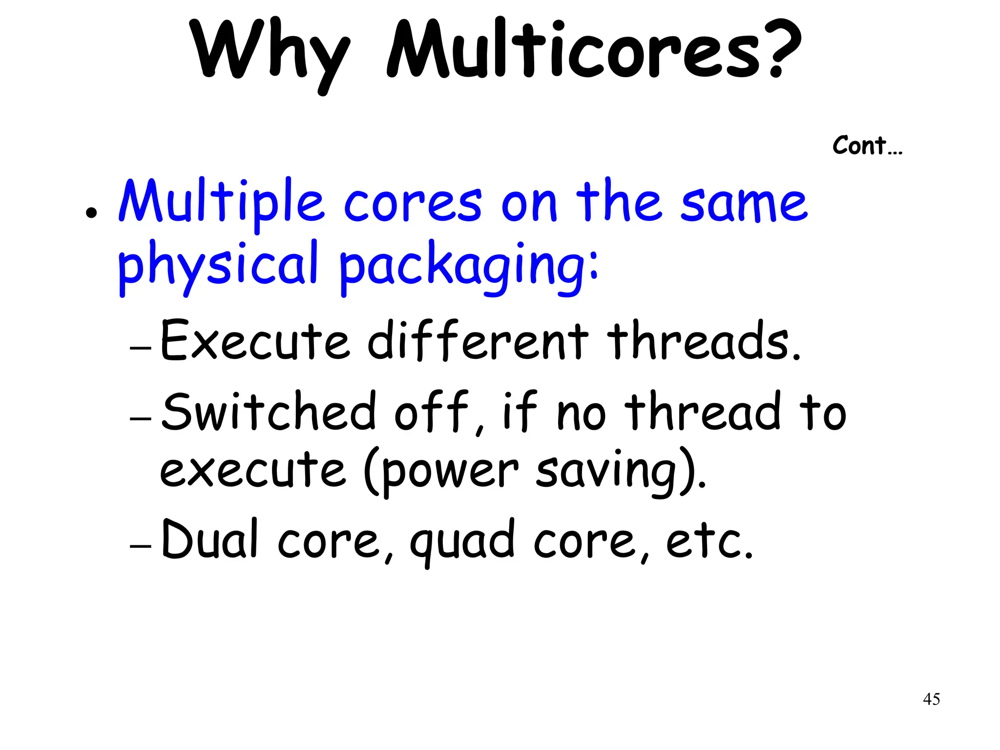 45
Why Multicores?
Cont…
● Multiple cores on the same
physical packaging:
– Execute different threads.
– Switched off, if no thread to
execute (power saving).
– Dual core, quad core, etc.
 