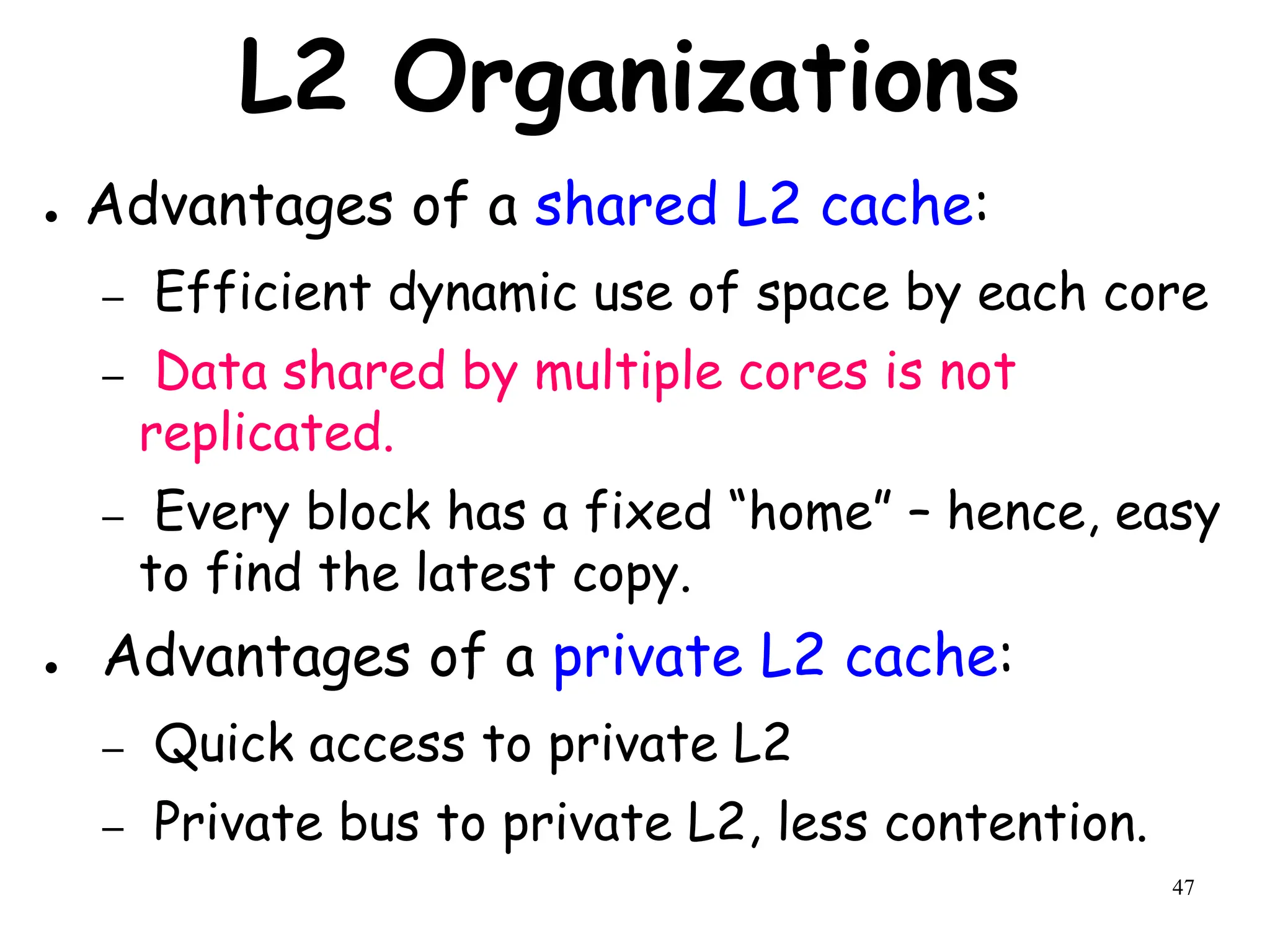 47
L2 Organizations
● Advantages of a shared L2 cache:
– Efficient dynamic use of space by each core
– Data shared by multiple cores is not
replicated.
– Every block has a fixed “home” – hence, easy
to find the latest copy.
● Advantages of a private L2 cache:
– Quick access to private L2
– Private bus to private L2, less contention.
 