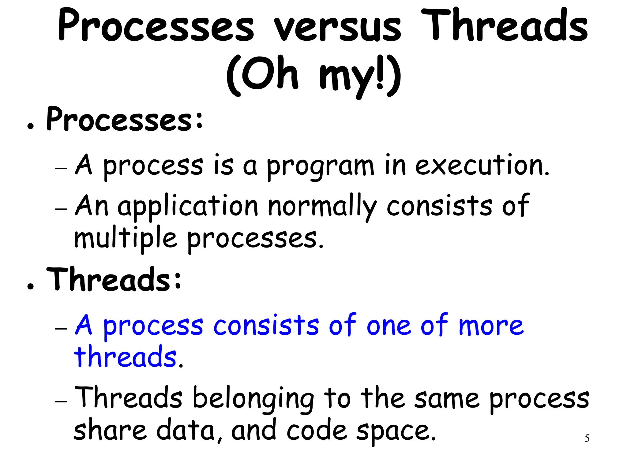 5
Processes versus Threads
(Oh my!)
● Processes:
– A process is a program in execution.
– An application normally consists of
multiple processes.
● Threads:
– A process consists of one of more
threads.
– Threads belonging to the same process
share data, and code space.
 