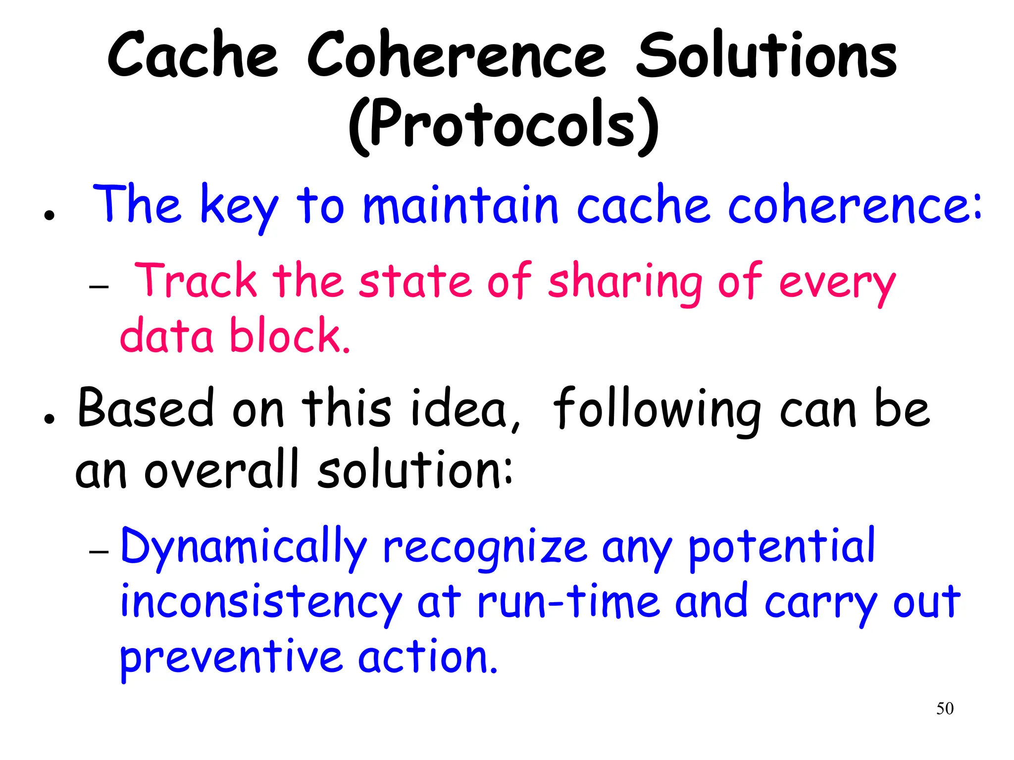 50
Cache Coherence Solutions
(Protocols)
● The key to maintain cache coherence:
– Track the state of sharing of every
data block.
● Based on this idea, following can be
an overall solution:
– Dynamically recognize any potential
inconsistency at run-time and carry out
preventive action.
 
