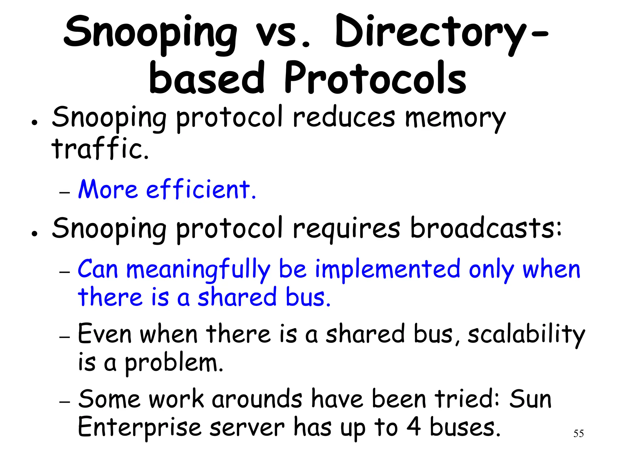 55
Snooping vs. Directory-
based Protocols
● Snooping protocol reduces memory
traffic.
– More efficient.
● Snooping protocol requires broadcasts:
– Can meaningfully be implemented only when
there is a shared bus.
– Even when there is a shared bus, scalability
is a problem.
– Some work arounds have been tried: Sun
Enterprise server has up to 4 buses.
 