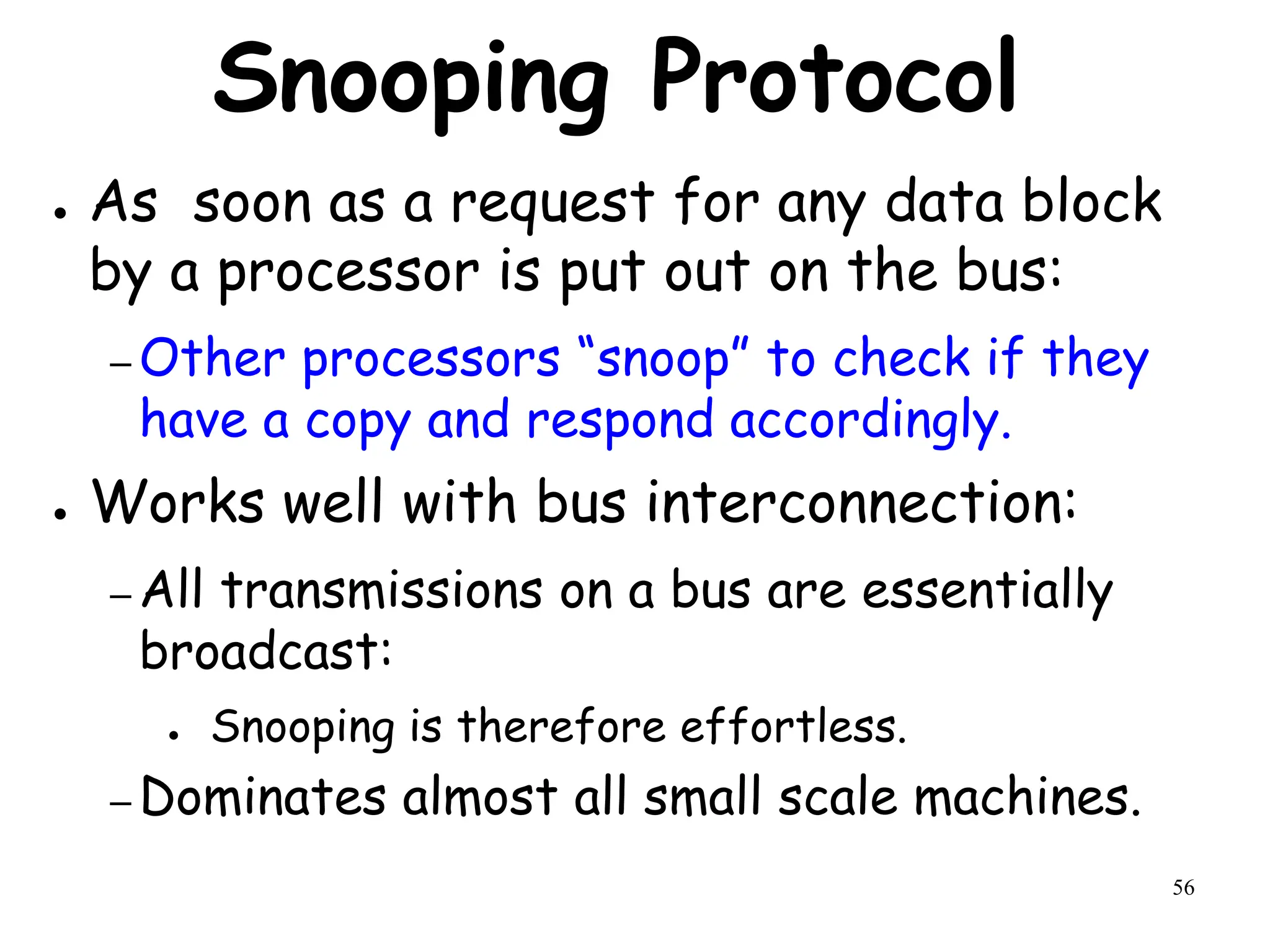 56
Snooping Protocol
● As soon as a request for any data block
by a processor is put out on the bus:
– Other processors “snoop” to check if they
have a copy and respond accordingly.
● Works well with bus interconnection:
– All transmissions on a bus are essentially
broadcast:
● Snooping is therefore effortless.
– Dominates almost all small scale machines.
 