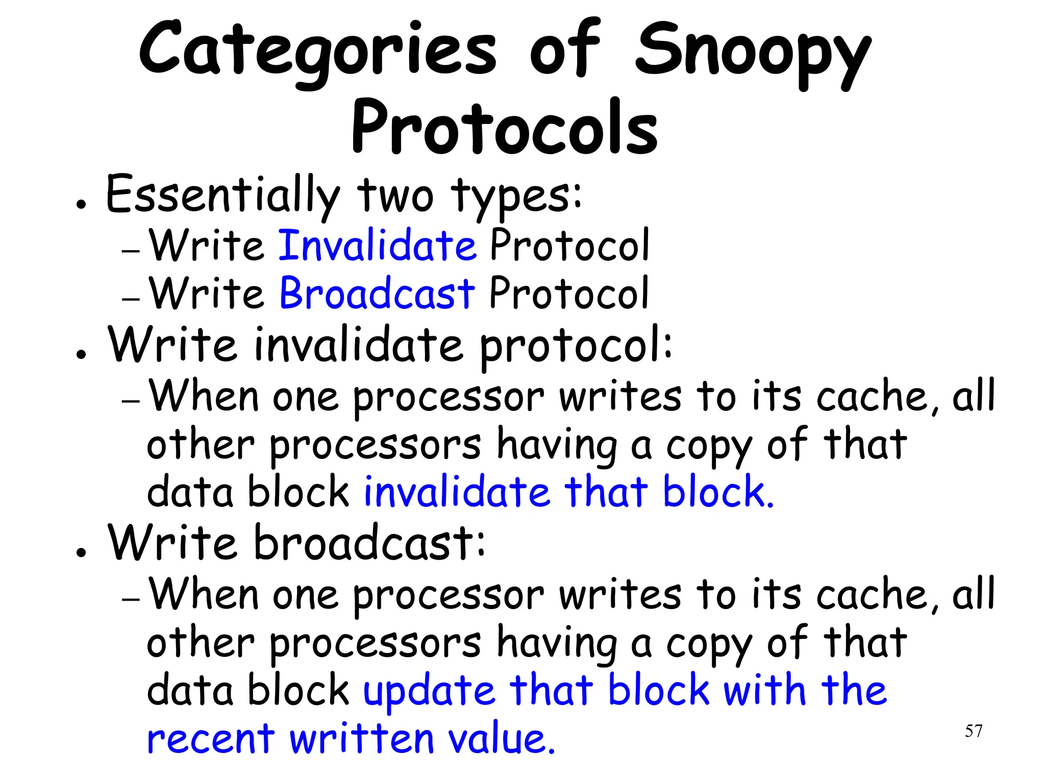 57
Categories of Snoopy
Protocols
● Essentially two types:
– Write Invalidate Protocol
– Write Broadcast Protocol
● Write invalidate protocol:
– When one processor writes to its cache, all
other processors having a copy of that
data block invalidate that block.
● Write broadcast:
– When one processor writes to its cache, all
other processors having a copy of that
data block update that block with the
recent written value.
 