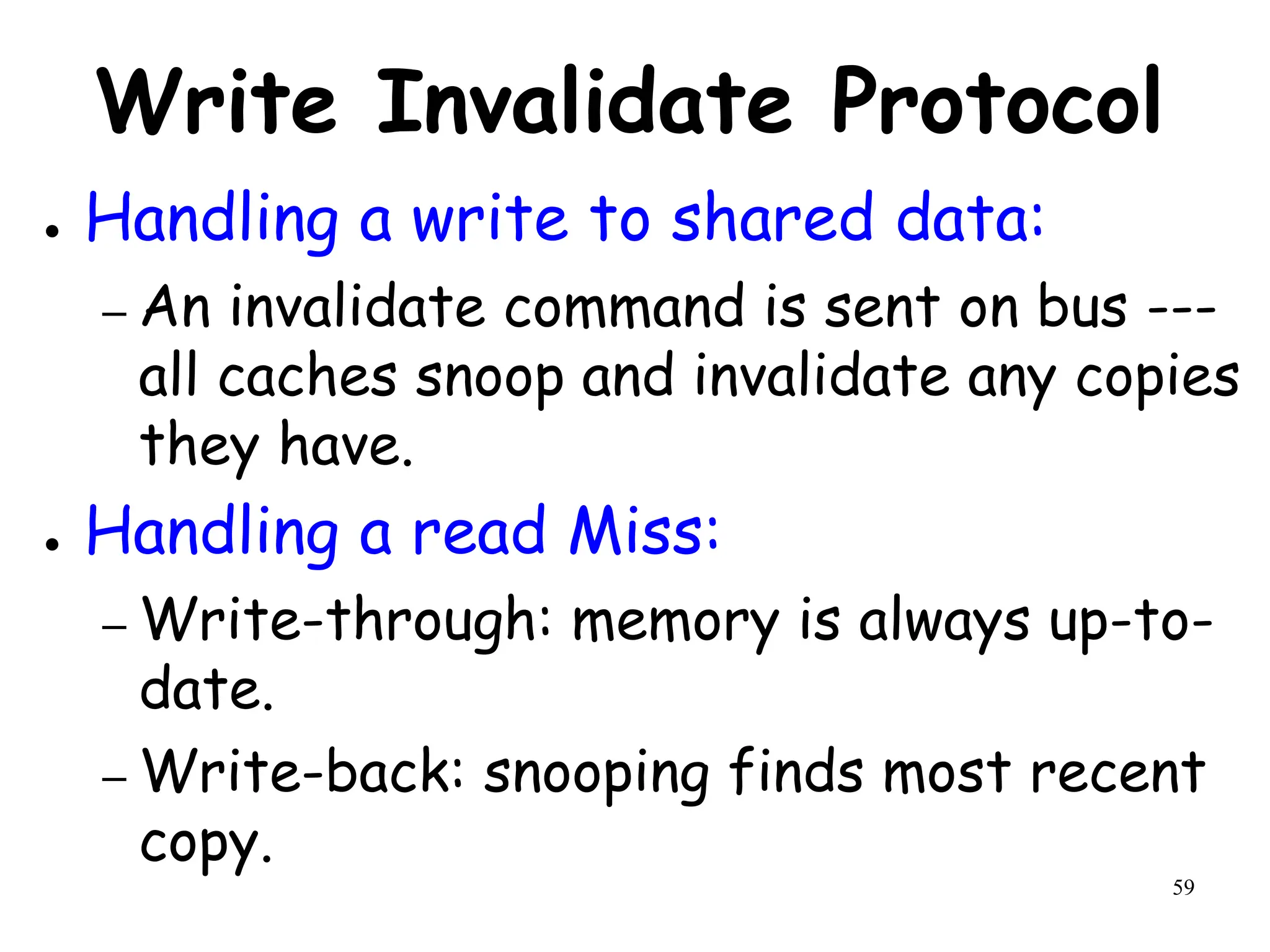 59
Write Invalidate Protocol
● Handling a write to shared data:
– An invalidate command is sent on bus ---
all caches snoop and invalidate any copies
they have.
● Handling a read Miss:
– Write-through: memory is always up-to-
date.
– Write-back: snooping finds most recent
copy.
 
