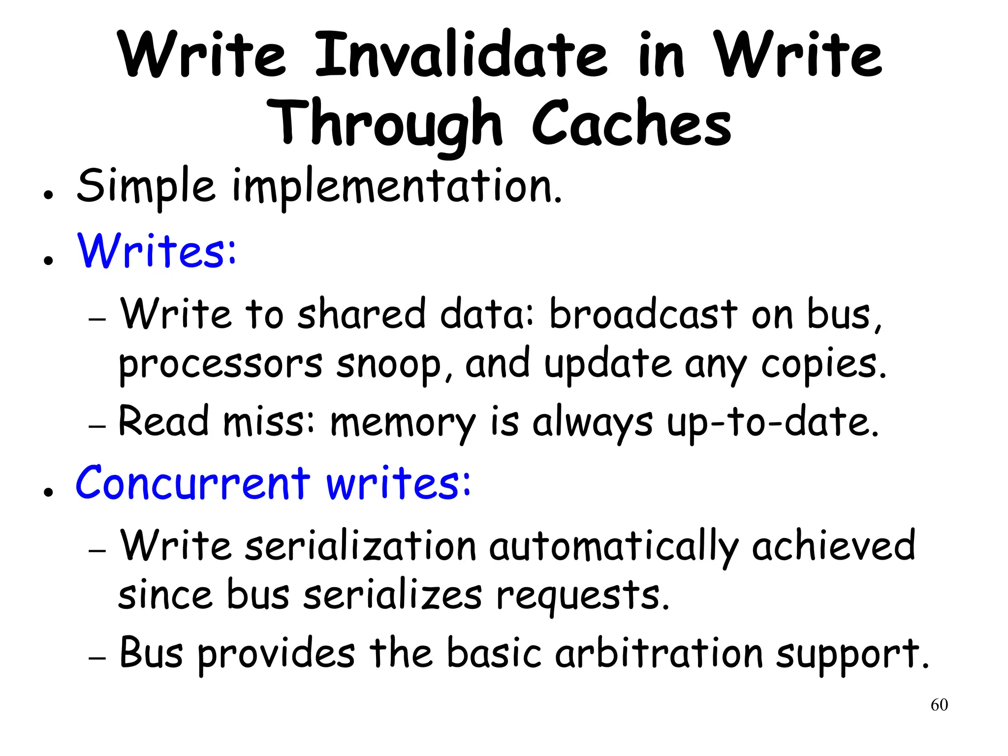 60
Write Invalidate in Write
Through Caches
● Simple implementation.
● Writes:
– Write to shared data: broadcast on bus,
processors snoop, and update any copies.
– Read miss: memory is always up-to-date.
● Concurrent writes:
– Write serialization automatically achieved
since bus serializes requests.
– Bus provides the basic arbitration support.
 