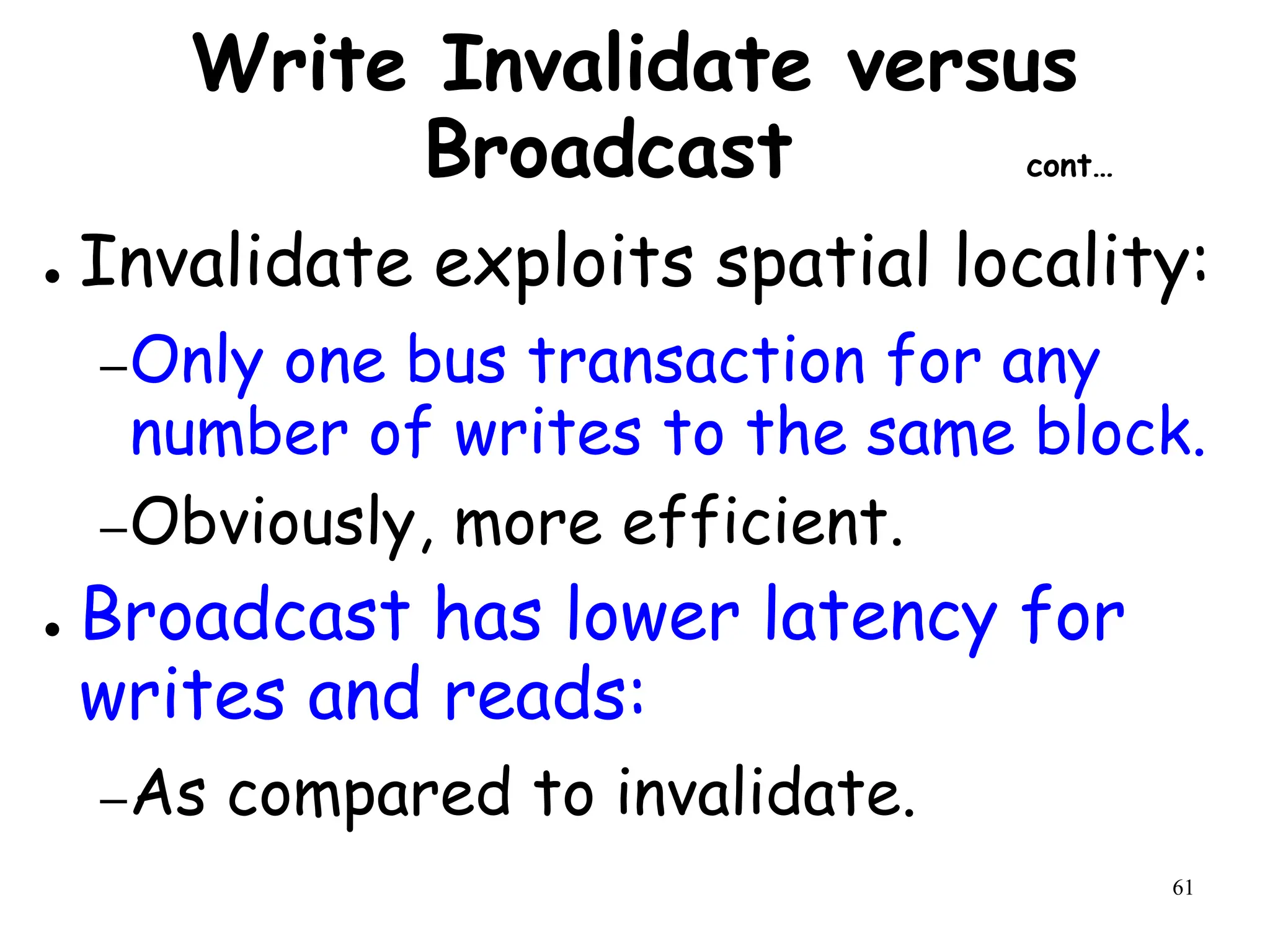 61
Write Invalidate versus
Broadcast cont…
● Invalidate exploits spatial locality:
–Only one bus transaction for any
number of writes to the same block.
–Obviously, more efficient.
● Broadcast has lower latency for
writes and reads:
–As compared to invalidate.
 