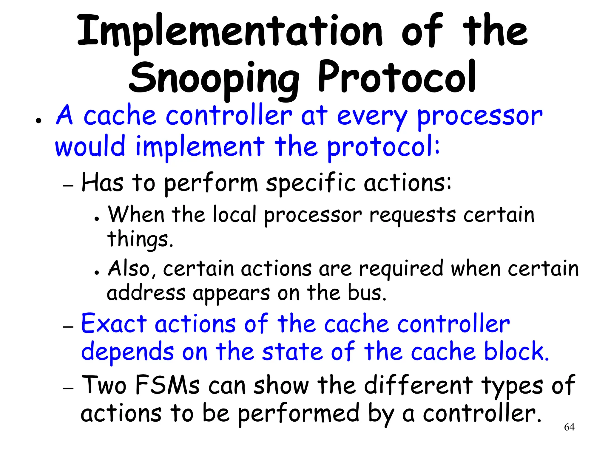 64
Implementation of the
Snooping Protocol
● A cache controller at every processor
would implement the protocol:
– Has to perform specific actions:
● When the local processor requests certain
things.
● Also, certain actions are required when certain
address appears on the bus.
– Exact actions of the cache controller
depends on the state of the cache block.
– Two FSMs can show the different types of
actions to be performed by a controller.
 