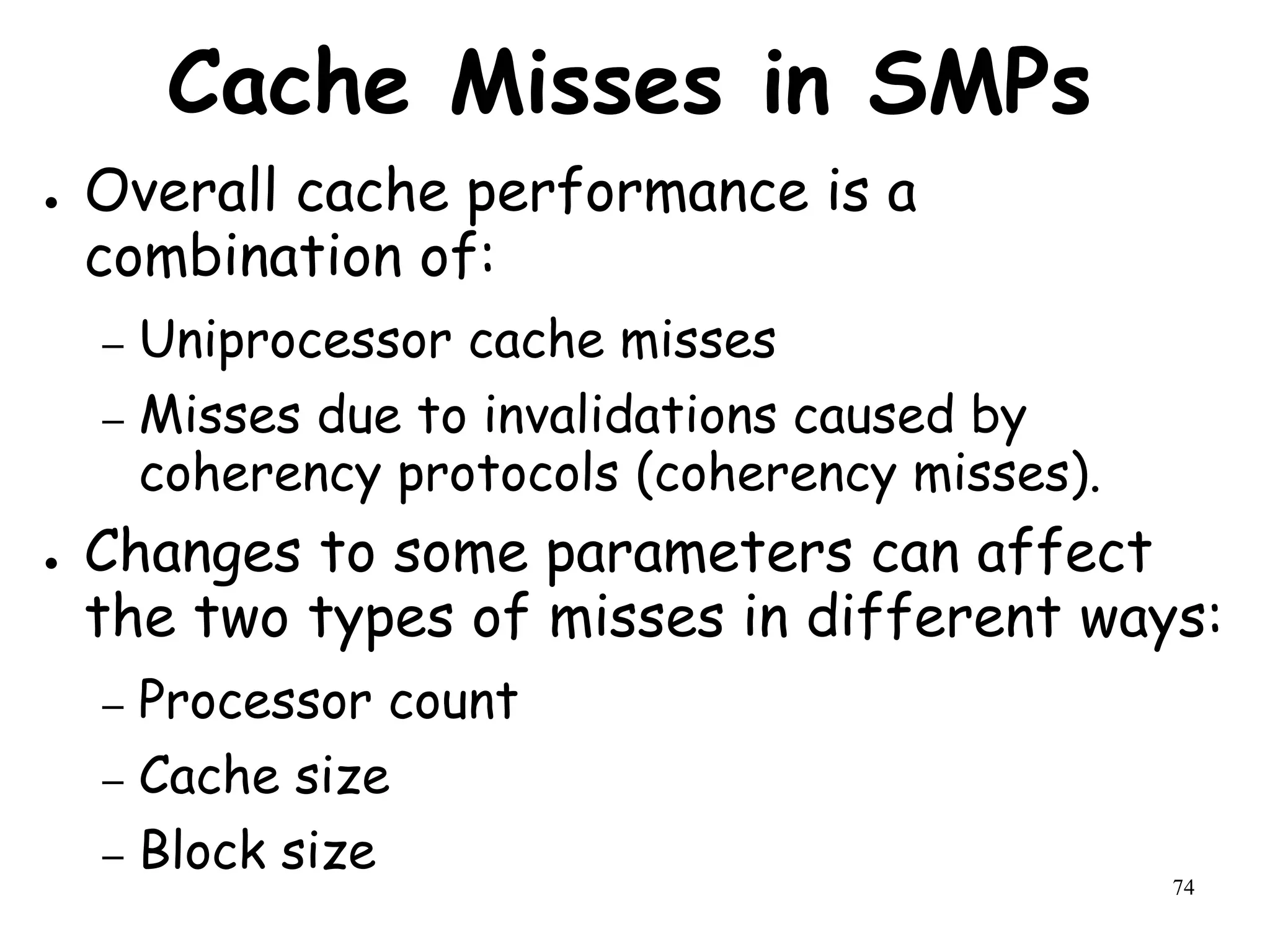 74
Cache Misses in SMPs
● Overall cache performance is a
combination of:
– Uniprocessor cache misses
– Misses due to invalidations caused by
coherency protocols (coherency misses).
● Changes to some parameters can affect
the two types of misses in different ways:
– Processor count
– Cache size
– Block size
 