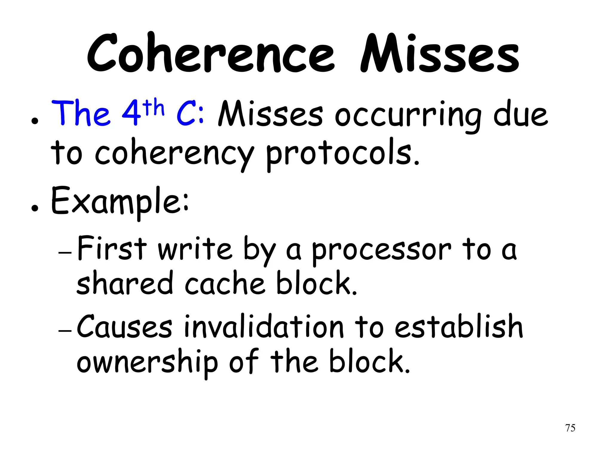 75
Coherence Misses
● The 4th C: Misses occurring due
to coherency protocols.
● Example:
– First write by a processor to a
shared cache block.
– Causes invalidation to establish
ownership of the block.
 