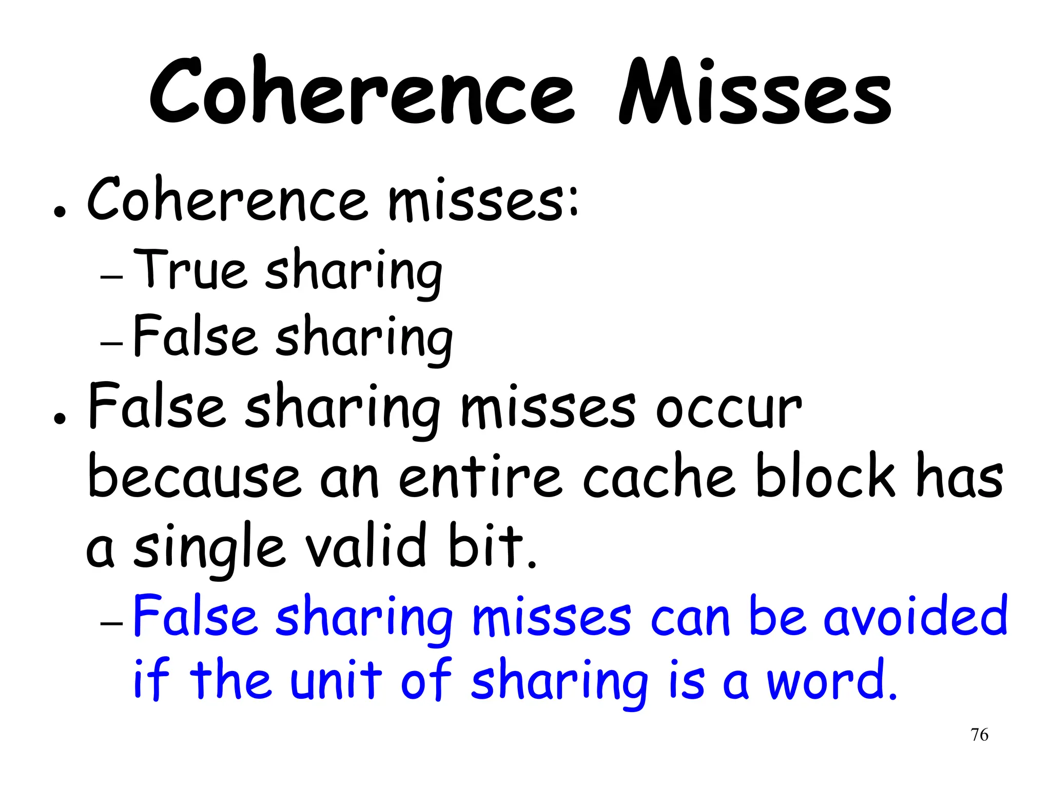 76
Coherence Misses
● Coherence misses:
– True sharing
– False sharing
● False sharing misses occur
because an entire cache block has
a single valid bit.
– False sharing misses can be avoided
if the unit of sharing is a word.
 