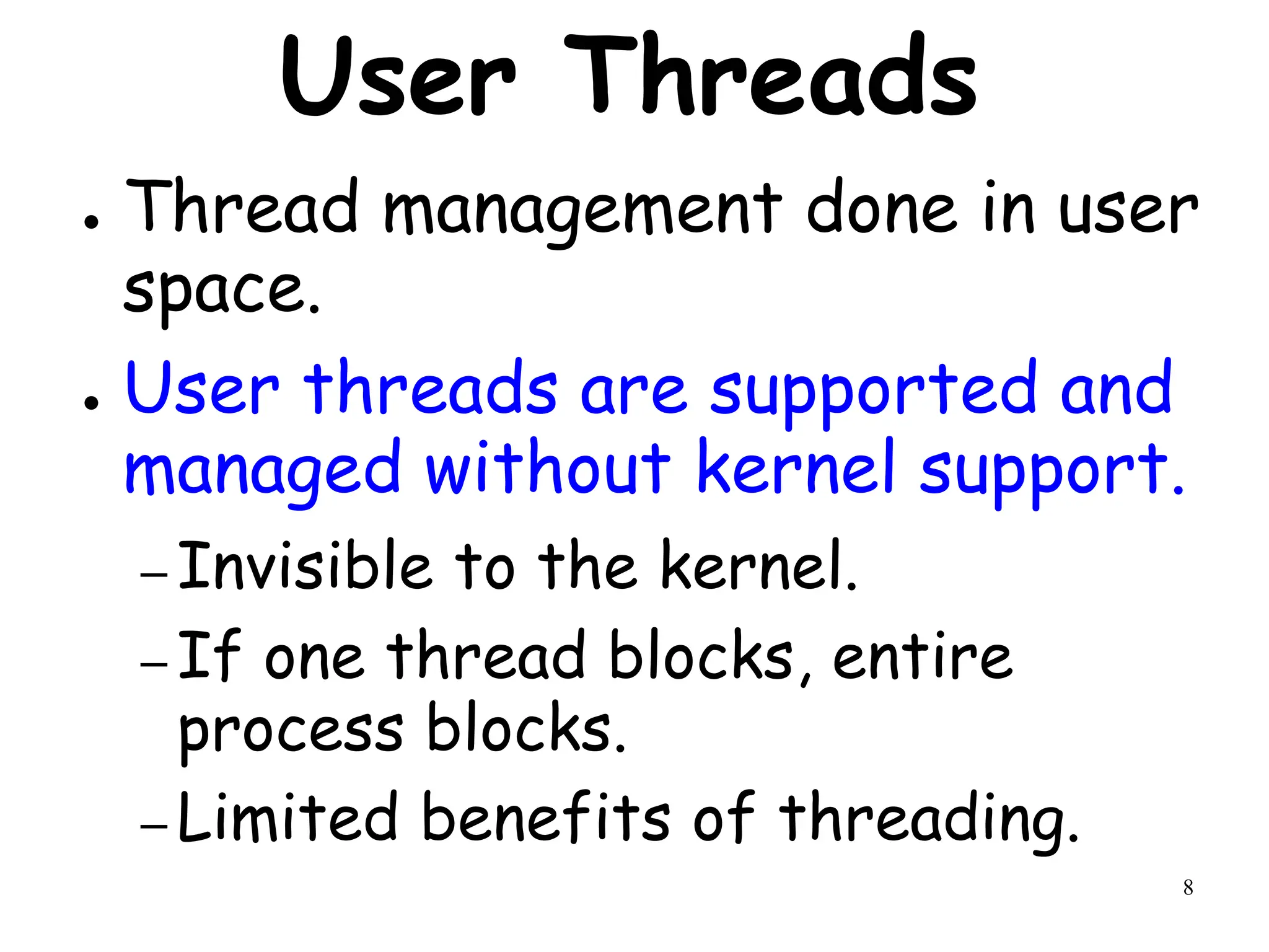 8
User Threads
● Thread management done in user
space.
● User threads are supported and
managed without kernel support.
– Invisible to the kernel.
– If one thread blocks, entire
process blocks.
– Limited benefits of threading.
 