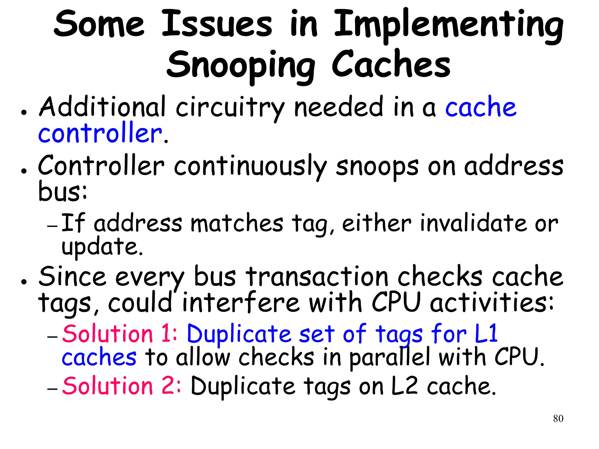 80
Some Issues in Implementing
Snooping Caches
● Additional circuitry needed in a cache
controller.
● Controller continuously snoops on address
bus:
– If address matches tag, either invalidate or
update.
● Since every bus transaction checks cache
tags, could interfere with CPU activities:
– Solution 1: Duplicate set of tags for L1
caches to allow checks in parallel with CPU.
– Solution 2: Duplicate tags on L2 cache.
 