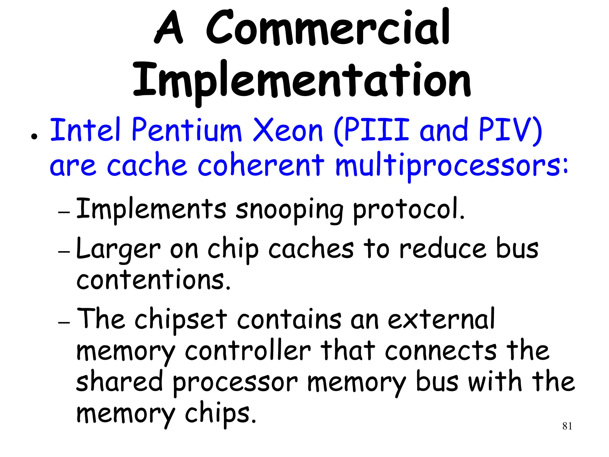 81
A Commercial
Implementation
● Intel Pentium Xeon (PIII and PIV)
are cache coherent multiprocessors:
– Implements snooping protocol.
– Larger on chip caches to reduce bus
contentions.
– The chipset contains an external
memory controller that connects the
shared processor memory bus with the
memory chips.
 