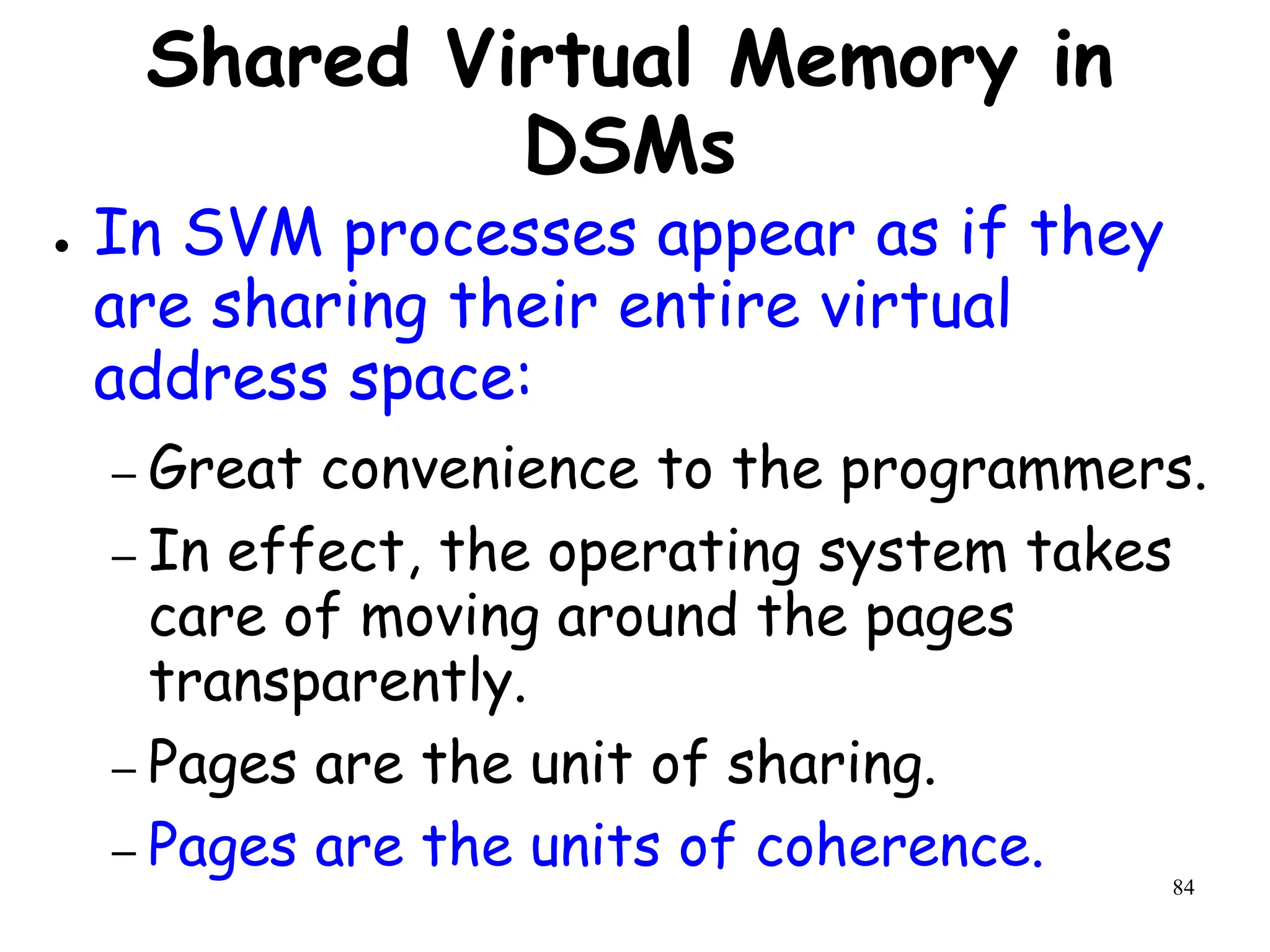 84
Shared Virtual Memory in
DSMs
● In SVM processes appear as if they
are sharing their entire virtual
address space:
– Great convenience to the programmers.
– In effect, the operating system takes
care of moving around the pages
transparently.
– Pages are the unit of sharing.
– Pages are the units of coherence.
 